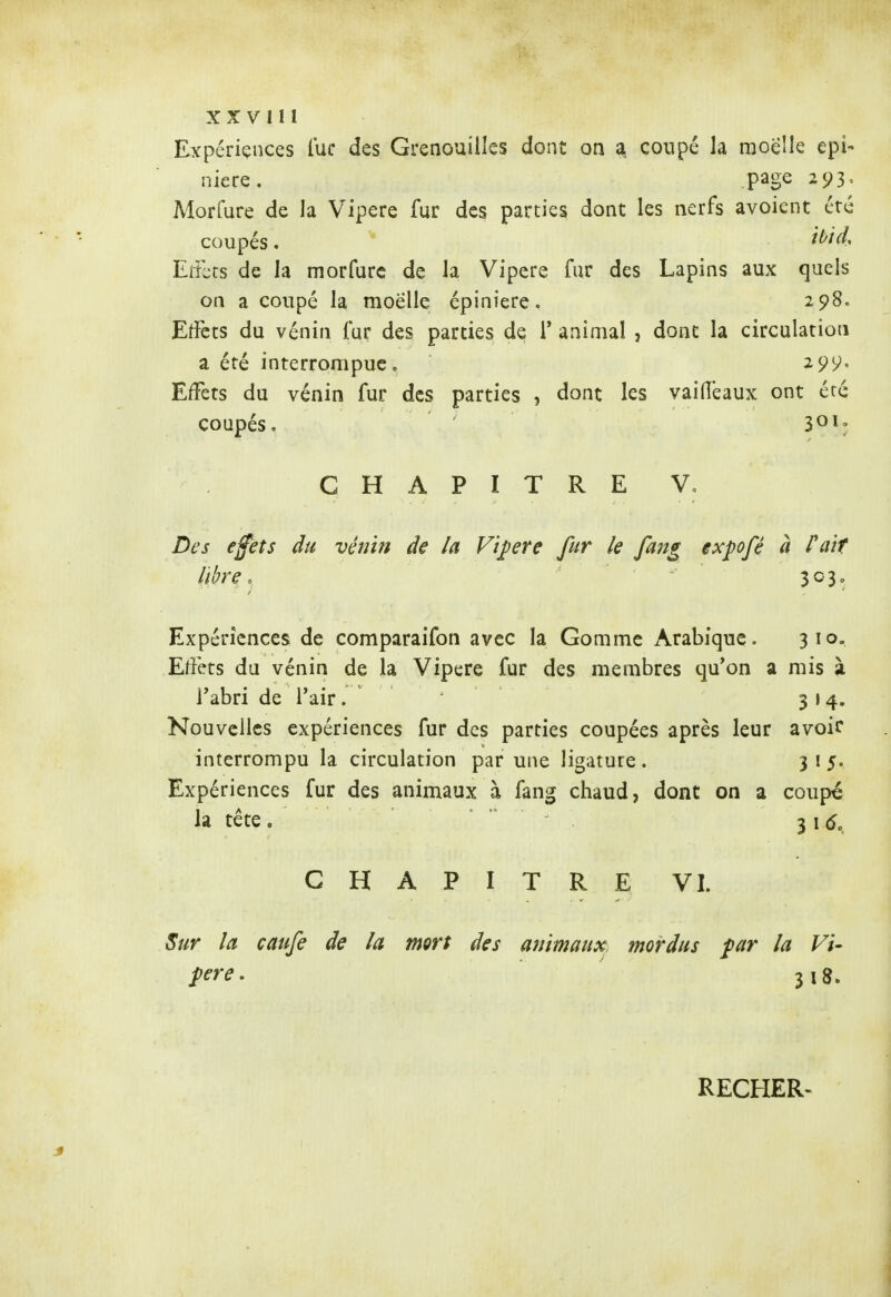 XXVlll Expériences lue des Grenouilles dont on a. coupé la moelle epi- niere. page 293, Morfure de la Vipère fur des parties dont les nerfs avoient été coupés. Eiiks de la morfure de la Vipère fur des Lapins aux quels on a coupé la moelle épiniere. 298. Effets du vénin fur des parties de T animal , dont la circulation a été interrompue. 299, Eiîèts du vénin fur des parties , dont les vailîêaux ont été coupés. ' 301: CHAPITRE V, Des efets du vénin de la Vipère fur le fang expofê à Pair libre. 303, Expériences de comparaifon avec la Gomme Arabique. 310. Effets du vénin de la Vipère fur des membres qu'on a mis à l'abri de l'air. 314. Nouvelles expériences fur des parties coupées après leur avoir interrompu la circulation par une ligature. 315. Expériences fur des animaux à fang chaud, dont on a coupé la tête . 3 1(5. CHAPITRE VI. Sur la caufe de la mort des animaux mordus par la Vi- père. 318. RECHER-