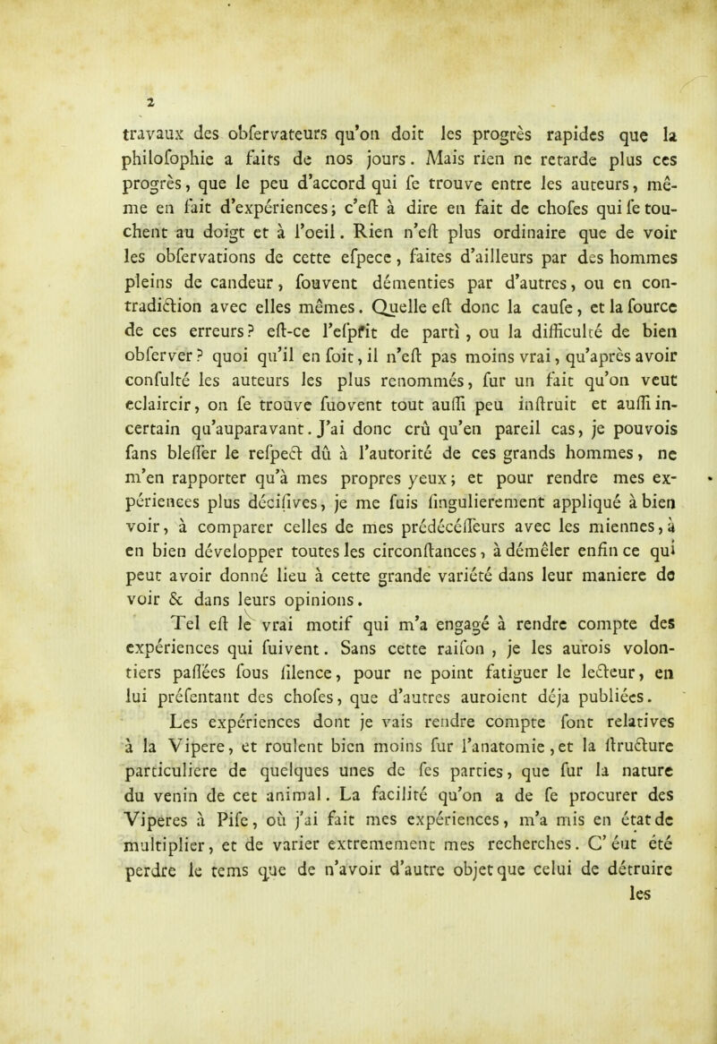 travaux des obfervateurs qu'on doit les progrès rapides que la philofophie a faits de nos jours. Mais rien ne retarde plus ces progrès, que le peu d'accord qui fe trouve entre les auteurs, mê- me en fait d'expériences; c'eft à dire en fait de chofes qui retou- chent au doigt et à Toeil. Rien n'eft plus ordinaire que de voir les obfervations de cette efpecc, faites d'ailleurs par des hommes pleins de candeur ^ fouvent démenties par d'autres, ou en con- tradiftion avec elles mêmes. Quelle eft donc la caufe, et la fourcc de ces erreurs ? efl:-cc l'cfpfit de parti , ou la difficulté de bien obferver ? quoi qu'il en foit, il n'efl: pas moins vrai, qu'après avoir confulté les auteurs les plus renommés, fur un fait qu'on veut cclaircir, on fe trouve fuovent tout auffi peu inftruit et auffi in- certain qu'auparavant. J'ai donc crû qu'en pareil cas, je pouvois fans bleffer le refpeél dû à l'autorité de ces grands hommes, ne m'en rapporter qu'à mes propres yeux; et pour rendre mes ex- périences plus décifives, je me fuis lingulierement appliqué à bien voir, à comparer celles de mes prédécéiTeurs avec les miennes, à en bien développer toutes les circonllances, à démêler enfin ce qui peut avoir donné lieu à cette grande variété dans leur manière do voir & dans leurs opinions. Tel ell Ic^ vrai motif qui m'a engagé à rendre compte des expériences qui fui vent. Sans cette raifon , je les aurois volon- tiers paflées fous lilence, pour ne point fatiguer le lefteur, en lui préfentant des chofes, que d'aurres auroient déjà publiées. Les expériences dont je vais rendre compte font relatives à la Vipère, et roulent bien moins fur i'anatomie, et la llrudure particulière de quelques unes de fes parties, que fur la nature du venin de cet animal. La facilité qu'on a de fe procurer des Vipères à Pife, oti j'ai fait mes expériences, m'a mis en état de multiplier, et de varier extrêmement mes recherches. G'éut été perdre le tcms qnc de n'avoir d'autre objet que celui de détruire les