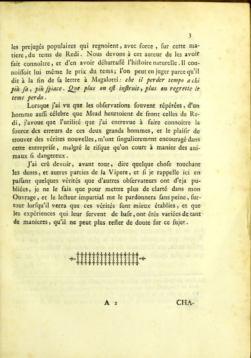 les préjugés populaires qui regnoicnt, avec force , fur cette ma- tière, du tems de Redi. Nous devons à cet auteur de les avoir fait connoître, et d'en avoir débarrafle l'hiftoire naturelle. Il con- noifToit lui même le prix du tems ; Ton peut en juger parce qu'il dit à la fin de fa lettre à Magalotti ; çhe il perder tempo a chi più fa , pïh fpiace. Que plus on ejî injiruit, plus on regrette le tems perdu. Lorsque j'ai vu que les obfervations fouvent répétées, d'un homme aulTi célèbre que Mead heurtoient de front celles de Re- di , j'avoue que l'utilité que j'ai entrevue à faire connoitre la fourcc des erreurs de ces deux grands hommes, et le plaifir de trouver des vérités nouvelles, m'ont fingulierement encouragé dans cette entreprifc, malgré le rifquc qu'on court à manier des ani- maux fi dangereux. J'ai crû devoir, avant tout» dire quelque chofe touchant les dents, et autres parties de la Vipère, et fi je rappelle ici en pafiant quelques vérités que d'autres obfervateurs ont d'eja pu- bliées, je ne le fais que pour mettre plus de clarté dans mon Ouvrage, et le ledeur impartial me le pardonnera fans peine, fur- tout lorfqu'il verra que ces vérités font mieux établies, et que les expériences qui leur fervent de bafe, ont étés variées de tant de manières, qu'il ne peut plus rcfter de doute fur ce fujet.