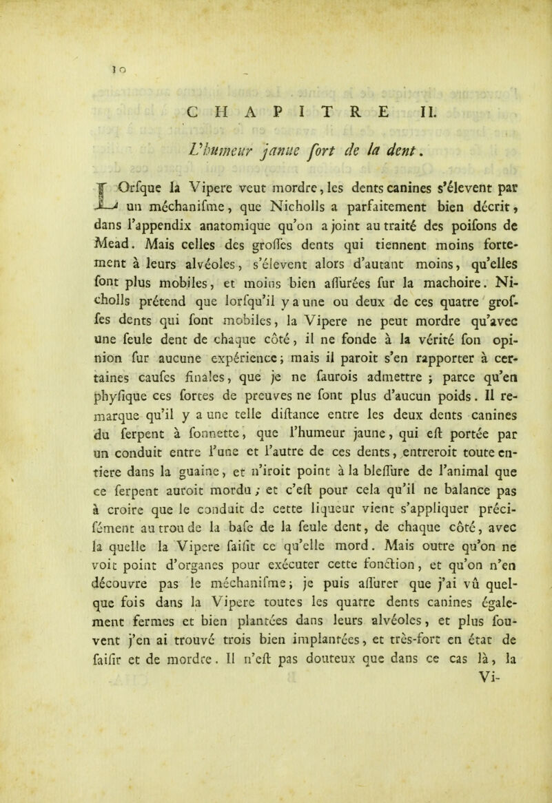 CHAPITRE IL Vhumeur januc fort de la dent. LOrfquc la Vipère veut mordre, les dents canines s'élèvent par un méchanifme, que Nicholls a parfaitement bien décrit 9 dans Tappendix anatomique qu'on a joint au traité des poifons de Mead. Mais celles des groOes dents qui tiennent moins forte- ment à leurs alvéoles, s'éievent alors d'autant moins, qu'elles font plus mobiles, et moins bien afïurées fur la mâchoire. Ni- cholls prétend que lorfqu'il y a une ou deux de ces quatre grof- fes dents qui font mobiles, la Vipère ne peut mordre qu'avec une feule dent de chaque côté, il ne fonde à la vérité fon opi- nion fur aucune expérience; mais il paroit s'en rapporter à cer- taines caufcs finales, que je ne faurois admettre ; parce qu'en phyfique ces fortes de preuves ne font plus d'aucun poids. Il re- marque qu'il y a une telle diftance entre les deux dents canines du ferpent à fonnette, que l'humeur jaune, qui eft portée par un conduit entre l'une et l'autre de ces dents, entreroit toute en- tière dans la guaine, et n'iroit point à la blefîure de l'animal que ce ferpent auroit mordu ; et c'efl: pour cela qu'il ne balance pas à croire que le conduit ds cette liqueur vient s'appliquer préci- fément au trou de la bafe de la feule dent, de chaque côté, avec la quelle la Vipère faifit ce qu'elle mord. Mais outre qu'on ne voit point d'organes pour exécuter cette fonction, et qu'on n'en découvre pas le méchanifme ; je puis afîurer que j'ai vu quel- que fois dans la Vipère toutes les quatre dents canines égale- ment fermes et bien plantées dans leurs alvéoles, et plus fou- vent j'en ai trouvé trois bien implantées, et très-fort en état de faifir et de mordre. îl n'eft pas douteux que dans ce cas là, la Vi-