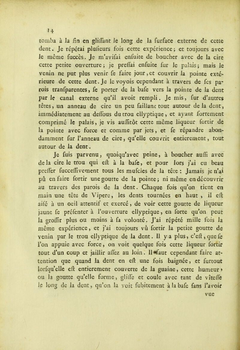 tomba à la fin en gliiTant Je long de la furface externe de cette dent. Je répétai plulieurs fois cette expérience; et toujours avec Je même fuccès. Je m*avifai enfuite de boucher avec de la cire cette petite ouverture ; je preiîài enfuite fur le palais ; mais le venin ne put plus venir fe faire jour,et couvrir la pointe exté- rieure de cette dent. Je le voyois cependant à travers de fes pa- rois tranfparentes, fe porter de la bafe vers la pointe de la dent par le canal externe qu'il avoir rempli. Je mis, fur d'autres têtes, un anneau de cire un peu faillanc tout autour delà dent, immédiatement au deffous du trou ellyptiquc, et ayant fortement comprimé le palais, je vis auHîtôt cette même liqueur fortir de la pointe avec force et comme par jets, et fe répandre abon- damment fur l'anneau de cire, qu'elle couvrit entièrement, tout autour de la dent . Je fuis parvenu, quoiqu'avec peine, à boucher auffi avec de la cire le trou qui eft: à la bafc, et pour lors j'ai eu beau preffer fuccelTivement tous les mufcies de la tête : Jamais je n'ai pu en faire fortir une goutte de la pointe; ni même en découvrir au travers des parois de la dent. Chaque fois qu'on tient en main une tête de Vipère, les dents tournées en haut , il eft aifé à un oeil attentif et exercé, de voir cette goutte de liqueur jaune fe préfenter à l'ouverture ellyptique, en forte qu'on peut la grolTir plus ou moins à fa volonté. J'ai répété mille fois la même expérience, et j'ai toujours vu fortir la petite goutte de venin par le trou ellyptique de la dent. II y a plus, c'eft, que fe l'on appuie avec force, on voit quelque fois cette liqueur fortir tout d'un coup et jaillir aiî'ez au loin. Il «faut cependant faire at- tention que quand la dent en eft une fois baignée, et furtout iorfqu'elle eft entièrement couverte de la guaine, cette humeur > ou la goutte qu'elle forme, glilTe et coule avec tant de vîteffc le long de la dent, qu'on la voit fubitement à la bafe fans l'avoir vue I