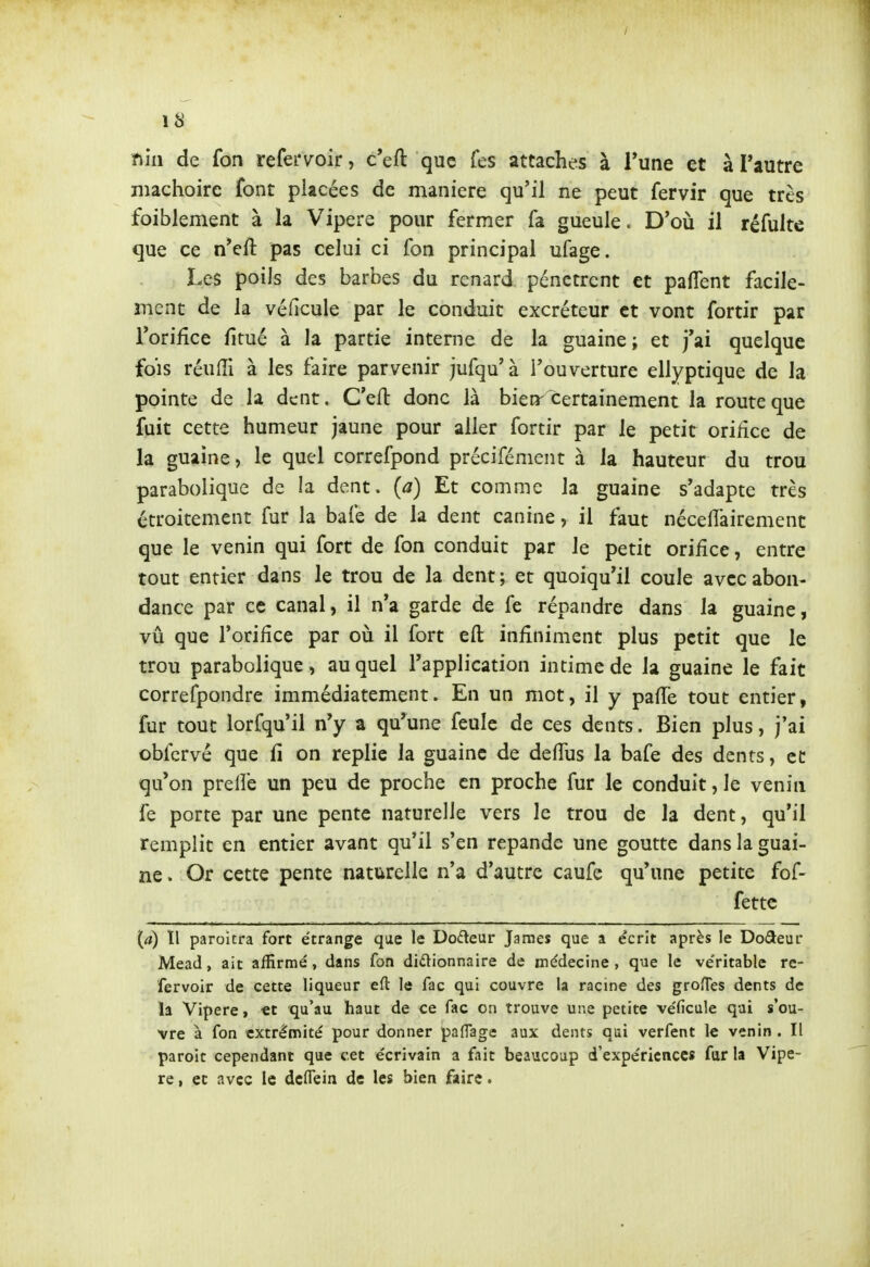 / fiiii de fon refei'voir, c'eft que Tes attaches à Tune et à l'autre mâchoire font placées de manière qu'il ne peut fervir que très foiblement à la Vipère pour fermer fa gueule. D'où il réfulte que ce n'eft pas celui ci fon principal ufage. Les poils des barbes du renard pénètrent et palTent facile- ment de la véficule par le conduit excréteur et vont fortir par Torifîce fitué à la partie interne de la guaine; et j'ai quelque fois réufîi à les faire parvenir jufqu'à l'ouverture ellyptique de la pointe de la dent. C'eft donc là bietr certainement la route que fuit cette humeur jaune pour aller fortir par le petit oriHce de la guaine, le quel correfpond précifément à la hauteur du trou parabolique de la dent, (a) Et comme la guaine s'adapte très étroitement fur la bafe de la dent canine, il faut néceflairement que le venin qui fort de fon conduit par le petit orifice, entre tout entier dans le trou de la dent; et quoiqu'il coule avec abon- dance par ce canal, il n'a garde de fe répandre dans la guaine, vu que l'orifîce par oià il fort efl: infiniment plus petit que le trou parabolique, au quel l'application intime de la guaine le fait correfpondre immédiatement. En un mot, il y pafle tout entier, fur tout lorfqu'il n'y a qu'une feule de ces dents. Bien plus, j'ai obfcrvé que û on replie la guaine de delTus la bafe des dents, cd qu'on prelle un peu de proche en proche fur le conduit, le venin fe porte par une pente naturelle vers le trou de la dent, qu'il remplit en entier avant qu'il s'en répande une goutte dans la guai- ne . Or cette pente naturelle n'a d'autre caufe qu'une petite fof- fettc {a) Il paroitra fort étrange que le Dodeur Jaraes que a écrit après le Dodeur Mead, ait affirmé, dans fon dictionnaire de médecine, que le véritable re- fervoir de cette liqueur eft le Tac qui couvre la racine des groîTes dents de ïa Vipère, €t qu'au haut de ce fac on trouve une petite véficule qui s'ou- vre à fon extrémité pour donner paflage aux dents qui verfent le venin . Il paroit cependant que cet écrivain a fait beaucoup d'expériences far la Vipè- re , ec avec le deflein de les bien faire.