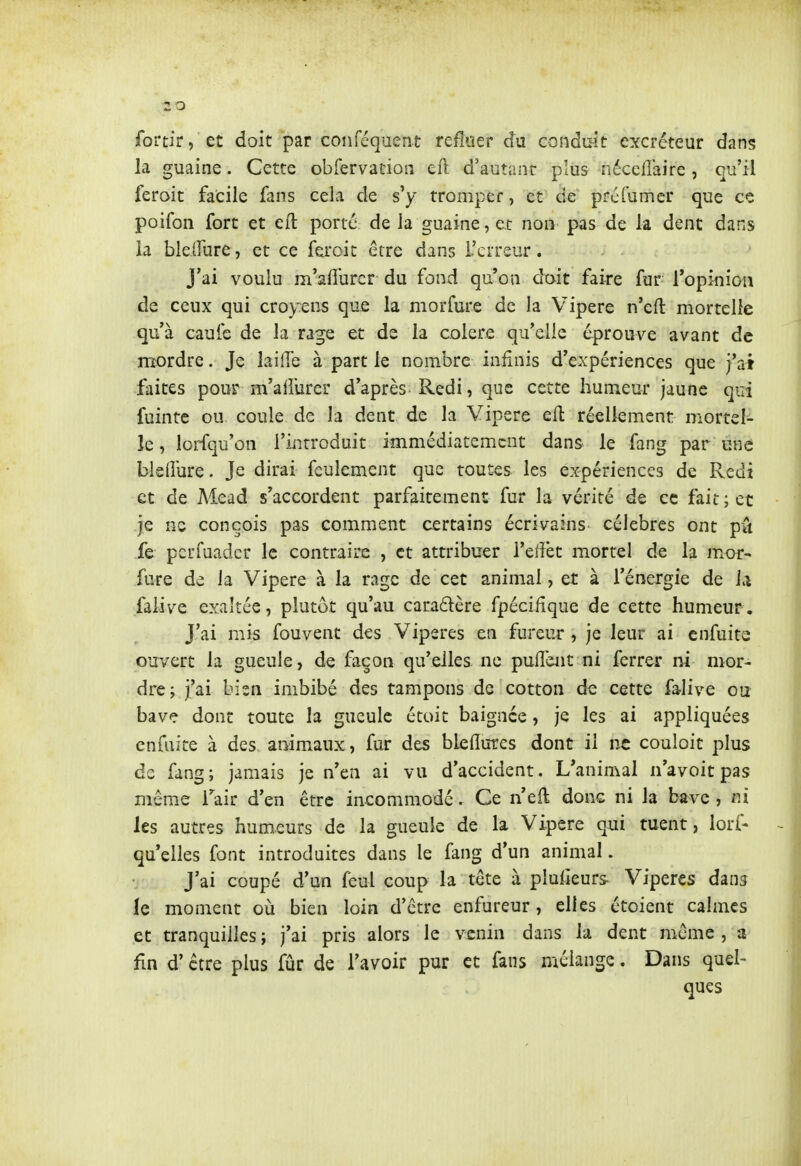 fortir, et doit par coiiféquent refloer du conduit excréteur dans la guaine. Cette obfervation eft d'autant plus nécelîaire , qu'il feroit facile fans cela de s'y tromper, et de préfumcr que ce poifon fort et eft porté de la guaine, et non pas de la dent dans la blelfure, et ce feroit être dans l'erreur. J'ai voulu m'afî'urcr du fond qu'on dait faire fur Topiniou de ceux qui croyens que la morfure de la Vipère n'cft mortelle qu'à caufe de la rage et de la colère qu'elle éprouve avant de mordre. Je laiiïe à part le nombre infinis d'expériences que j'ai faites pour m'alfurer d'après Redi, que cette humeur jaune qui fuinte ou coule de la dent de la Vipère eft réellement mortel- le , lorfqu'on l'introduit immédiatement dans le fang par une bisdure. Je dirai feulement que toutes les expériences de Redi et de Mead s'accordent parfaitement fur la vérité de ce fait; et je ne conçois pas comment certains écrivains célèbres ont pû fe pcrfuadcr le contraire , et attribuer l'elïèt mortel de la mor- fure de la Vipère à la rage de cet animal, et à l'énergie de U faiive exaltée, plutôt qu'au cara6lère fpéciiique de cette humeur. J'ai mis fouvent des Vipères en fureur , je leur ai cnfuite ouvert la gueule, de façon qu'elles ne pufTeiit ni ferrer ni mor- dre; j'ai bien imbibé des tampons de cotton de cette falive ou bave dont toute la gueule étoit baignée, je les ai appliquées cnfuite à des animaux, fur des bleflures dont il ne couloit plus de fang; jamais je n'en ai vu d'accident. L'animal n'avoitpas même Tair d'en être incommodé. Ce n'eft donc ni la bave , ni les autres humeurs de la gueule de la Vipère qui tuent, lorf- qu'elles font introduites dans le fang d'un animal. J'ai coupé d'un feul coup la tête à pluiieurs Vipères dans le moment où bien loin d'être enfureur, elles étoient calmes et tranquilles ; j'ai pris alors le venin dans la dent même , a fin d'être plus fûr de l'avoir pur et fans mélange. Dans quel- ques