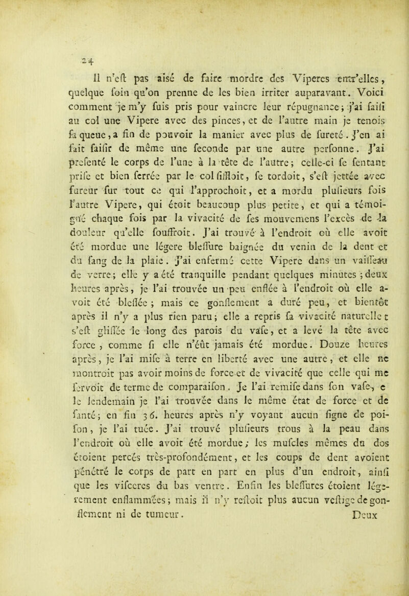 11 n^efl: pas aisé de faire mordre des Vipères entr'ellcs, quelque foin qu'on prenne de les bien irriter auparavant . Voici comment je m'y fuis pris pour vaincre leur répugnance ; j'ai failî au coî une Vipère avec des pinces > et de l'autre main je tenois fà queue,a fin de pouvoir la manier avec plus de fureté. J'en ai fait fai(îr de même une féconde par une autre pcrfonne. J'ai prcfenté le corps de l'une à la tête de l'autre; celle-ci fe fcntant prifc et bien ferrée par le col fifHoit, fe tordoit, s'eft jcttée a'vec fureur fur tout ce qui rapprochoit, et a mordu plufieurs fois faurre Vipère, qui étoit beaucoup plus petite, et qui a témoi- gné chaque fois par la vivacité de fes mouvcmens l'excès de -la douleur qu'elle fouffroit. J'ai trouvé'à l'endroit où elle avoit été mordue une légère blelîure baignée du venin de la dent et du fang de la plaie. J'ai enfermé cette Vipère dans un vaillèa^i de verre; elle y a été tranquille pendant quelques minutes ;deux heures après, je l'ai trouvée un peu enflée à l'endroit où elle a- voit été blelîée ; mais ce gonflement a duré peu, et bientôt après il n'y a plus rien paru; elle a repris fa vivacité naturelle t s'eft gliiice le long des parois du vaife, et a levé la tête avec force, comme fi elle n'éût jamais été mordue. Douze heures après, je l'ai mife à terre en liberté avec une autre, et elle ne niontroit pas avoir moins de force et de vivacité que celle qui me fcrvdit de terme de comparaifon. Je l'ai remifedans Ton vafe-, c le lendemain je l'ai trouvée dans le même état de force et de fanté ; en fin 3 6. heures après n'y voyant aucun ligne de poi- fon, je l'ai tuée. J'ai trouvé plulîeurs trous à la peau dans rcndroît où elle avoit été mordue; les mufcles mêmes du dos croient percés très-profondément, et les coups de dent avoient pénétré le corps de part en part en plus d'un endroit, ainfi que les vifccrcs du bas ventre. Enfin les blefiurcs étoient légè- rement enflammées; mais il n'y reiloit plus aucun veftjgcdégon- flement ni de tumeur. Deux