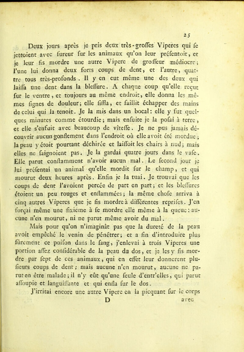 Deux jours après je pris deux très-groiïes Vipères qui Te jettoient avec fureur fur les animaux qu'on leur préfentoit, et je leur fis mordre une autre Vipère de groffeur médiocre; Tune lui donna deux forts coups de dent, et l'autre, quat- tre tous très-profonds . 11 y en eut même une des deux qui lailfa une dent dans la blelTure. A chaque coup qu'elle reçut fur le ventre, et toujours au même endroit, elle donna les mê- mes fignes de douleur; elle fiffla, et faillit échapper des mains de celui qui la tenoit. Je la mis dans un bocal: elle y fut quel- ques minutes comme étourdie ; mais enfuite je la pofai à terre , et elle s'enfuit avec beaucoup de vîtefFe. Je ne pus jamais dé- couvrir aucun gonflement dans l'endroit où elle avoit été mordue i la peau y étoit pourtant déchirée et laiflbitles chairs à nud; mais elles ne faignoient pas. Je la gardai quatre jours dans Je vafe. Elle parut conitamment n'avoir aucun mal. Le fécond jour je lui préfentai un animal qu elle mordit fur le champ, et qui mourut deux heures après. Enfin je la tuai. Je trouvai que les coups de dent l'avoient percée de part en part; et les blefllires étoicnt un peu rouges et enflammées ; la même chofe arriva à cinq autres Vipères que je fis mordre à diflcrentes reprifes. J'en forçai même une fixieme à fe mordre elle même à la queue: au- cune n'en mourut, ni ne parut même avoir du mal. Mais pour qu'on n'imaginât pas que la dureté de la peau avoit empêché le venin de pénétrer; et a fln d'introduire plus fûrement ce poifon dans le fang, j'enlevai à trois Vipères une portion aflez confidérable de la peau da dos, et je les y fis mor- dre par fept de ces animaux, qui en efl^et leur donnèrent plu- fieurs coups de dent ; mais aucune n'en mourut, aucune ne pa- rut en être malade ; il n'y eût qu'une feule d'entr'elles, qui parut aflbupie et languiiiànte et qui enfla fur le dos. J'irritai encore une autre Vipère ea la picquant fur le corps D avec
