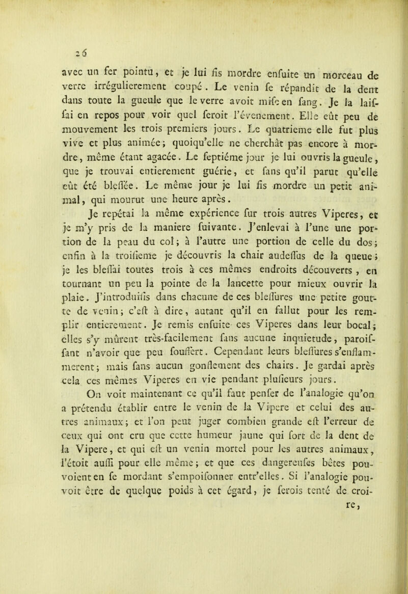 avec un fer pointu, et je lui fis mordre enfuite un morceau de verre irrégulièrement coupé . Le venin fe répandit de la dent dans toute la gueule que le verre avoit mifcen fang. Je la laif- lai en repos pour voir quel feroit révencment. Elle eût peu de mouvement les trois premiers jours. Le quatrième elle fut plus vive et plus animée j quoiqu'elle ne cherchât pas encore à mor- dre, même étant agacée. Le feptiéme jour je lui ouvris la gueule, que je trouvai entièrement guérie, et fans qu'il parut qu'elle eût été bleflée. Le même jour je lui fis mordre un petit ani^ mal, qui mourut une heure après. Je repétai la même expérience fur trois autres Vipères, et je m'y pris de la manière fuivante. J'enlevai à l'une une por- tion de la peau du col; à l'autre une portion de celle du dos; enfin à la troilieme je découvris la chair audefîas de la queue ; je les blelîai toutes trois à ces mêmes endroits découverts , en tournant un peu la pointe de la lancette pour mieux ouvrir la plaie. J'introduiiîs dans chacune de ces blelîiires une petite gout- te de venin; c'eft à dire, autant qu'il en fallut pour les rem- plir entiereaient. Je remis enfuite ces Vipères dans leur bocal; elles sy mûrent très-facilement fans aucune inquiétude, paroif- fant n'avoir que peu fouifert. Cependant leurs bieflûres s'enfîani- merent; mais fans aucun gonflement des chairs. Je gardai après cela ces mêmes Vipères en vie pendant plufieurs jours. On voit maintenant ce qu'il faut penfer de l'analogie qu'on a prétendu établir entre le venin de la Vipcre et celui des au- tres animaux; et l'on peut juger combien grande eft l'erreur de ceux qui ont cru que cette humeur jaune qui fort de la dent de la Vipère, et qui ell: un venin mortel pour les autres animaux, i'étoit aulTi pour elle même ; et que ces dangereufes bêtes pou- voicnten fe mordant s'empoifonner entr'elles. Si l'analogie pou- voit êcre de quelque poids à cet égard, je ferais tenté de croi- re,