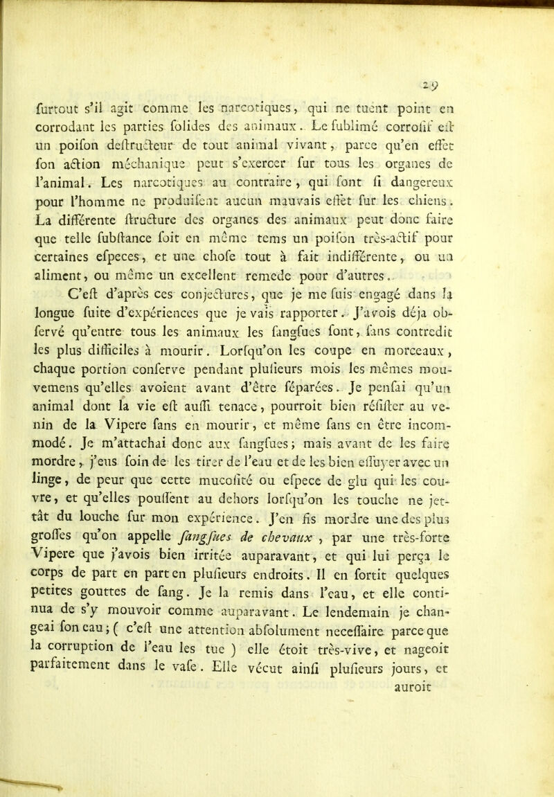 furtout s'il agit comme les narcotiques, qui ne tuent point en corrodant les parties folides des animaux. Le fublimé corrohf eil un poifon deftruîleur de tout animal vivant, parce qu'en effet fon aftion méchanique peut s'exercer fur tous les organes de l'animal. Les narcotiques au contraire, qui font fi dangereux pour l'homme ne prodiiirent aucun mauvais effet fur les chiens. La différente ffru6lure des organes des animaux peut donc faire que telle fubftance foit en même tems un poifon très-a6lif pour certaines efpeces, et une chofe tout à fait indifférente, ou un aliment, ou même un excellent remède pour d'autres.- C'efl d'après ces conjectures, que je me fuis engagé dans îa longue fuite d'expériences que je vais rapporter. J'av^ois déjà ob- fervé qu'entre tous les animaux les fangfues font, fms contredit les plus difficiles à mourir. Lorfqu'on les coupe en morceaux, chaque portion conferve pendant pluiieurs mois les mêmes mou- vemens qu'elles avoîent avant d'être féparées. Je penfai qu'un animal dont la vie efl: auiïl tenace, pourroit bien réfifter au ve- nin de la. Vipère fans en mourir, et même fans en être incom- modé. Je m'attachai donc aux fangfues; mais avant de les faire mordre ^ j'eus foin de les tirer de l'eau et de les bien effu\ er avec un linge, de peur que cette mucolité ou efpece de glu qui les cou- vre, et qu'elles pouflènt au dehors lorfqu'on les touche ne jet- tât du louche fur mon expérience. J'en fis mordre une des plus greffes qu'on appelle fangfues de chevaux , par une très-forte Vipère que j'avois bien irritée auparavant, et qui lui perça le corps de part en part en plufieurs endroits. Il en fortit quelques petites gouttes de fang. Je la remis dans l'eau, et elle conti- nua de s'y mouvoir comme auparavant. Le lendemain je chan- geai fon eau ;( c'efi: une attention abfolument neceffaire parce que la corruption de l'eau les tue ) elle étoit très-vive, et nageoit parfaitement dans le vafe. Elle vécut ainfi plufieurs jours, et auroit