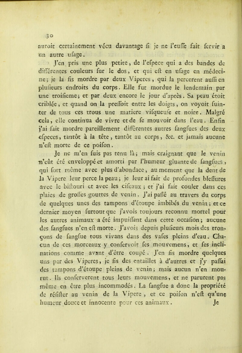 auroit certainement vécu davantage û je ne i'euiTe fait fervir a un autre iifage . J'en, pris une plus petite, de refpece qui a des bandes de difiérentes couleurs fur le dos, et qui eil: en ufage en médeci- ne ; je la fis mordre par deux Vipères , qui ia percèrent aufli en pluiieurs endroits du corps. Elle fut mordue le lendemain par une troilieme; et par deux encore le jour d'après. Sa peau étoit criblée, et quand on la prefToit entre les doigts, on voyoit fuin- ter de tous ces trous une matière vifqueufe et noire. Malgré cela, elle continua de vivre et de fe mouvoir dans l'eau. Enfin j*ai fait mordre pareillement différentes autres fangfues des deux efpeces, tantôt à la tête , tantôt au corps, &c. et jamais aucune ireft morte de ce poifon. Je ne m'en fuis pas tenu là; mais craignant que le venin n'eût été enveloppé et amorti par l'humeur gluante de fangfues, qui fort même avec plus d'abondace, au moment que la dent de ja Vipère leur perce la peau; je leur ai fait de profondes blelîùres avec le biftouri et avec les cifcaux ; et j'ai fait couler dans ces plaies de grolîes gouttes de venin. J'ai paflé au travers du corps de quelques unes des tampons d'étoupe imbibés du venin ; et ce dernier moyen furtoutque j'avois toujours reconnu mortel pour les autres animaux a été impuillant dans cette occafion ; aucune des fangfues n'en efl morte . J'avois depuis pluiieurs mois des tron- çons de fangfue tous vivans dans des vafes pleins d'eau. Cha- cun de ces morceaux y confervoit fes mouvcmens, et fes incli- nations comme avant d'être coupé . J'en fis mordre quelques uns par des Vipères, je Hs des entailles à d'autres et j'y palTai des tampons d'étoupe pleins de venin ; mais aucun n'en mou- rut. Ils conferverent tous leurs mouvemens, et ne parurent pas suême en être plus incommodés. La fangfue a donc la propriété de réfifter au venin de la Vipère , et ce poifon n'efl: qu'une humeur douce et innocente poiu* ces animaux. Je