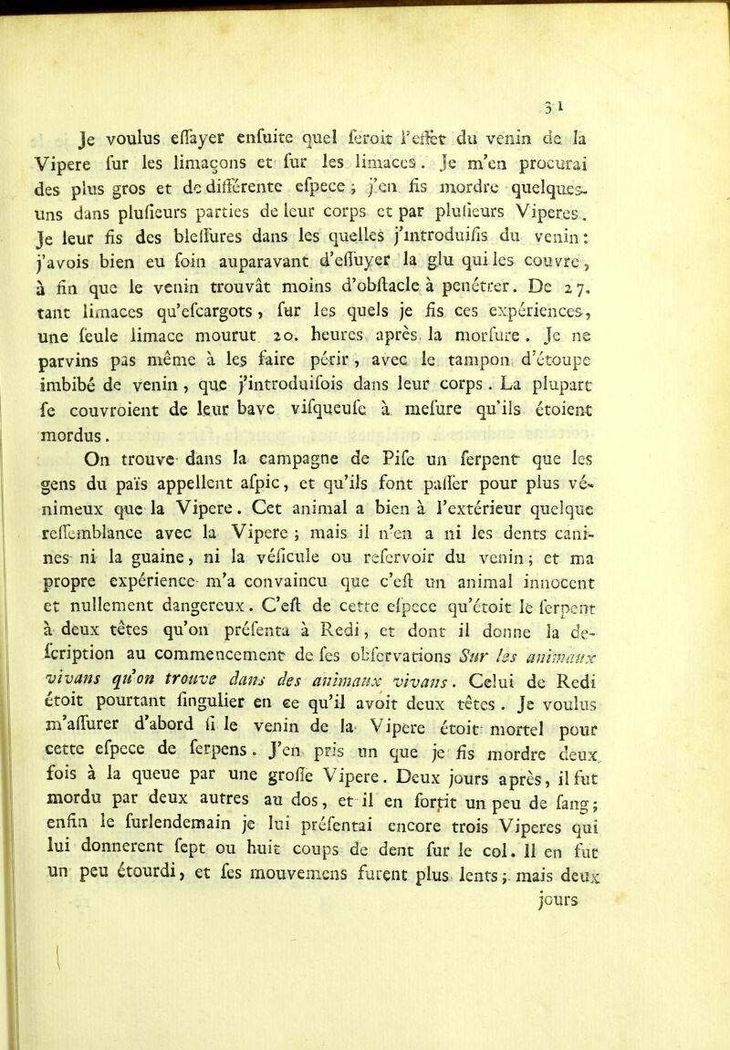 3 1 Je voulus efiayer cnfuite quel feroiî Vçfkt du venin de la Vipère fur les limaçons et fur les limaces. Je m'en procurai des plus gros et de différente efpece ; j'en fis mordre quelques- uns dans plufieurs parties de leur corps et par plulieurs Vipères. Je leur fis des bleiFures dans les quelles j'mtroduifis du venin: j'avois bien eu foin auparavant d'efluyer la glu qui les couvre , à fin que le venin trouvât moins d'obfiacle à pénétrer. De 27. tant limaces qu'efcargots, fur les quels je fis ces expériences, une feule limace mourut 20. heures après, la morfure . Je ne parvins pas même à les iaire périr , avec le tampon d'étoupe imbibé de venin , que j'introduifois dans leur corps. La plupart fe couvroient de leur bave vifqueufe à mefure qu'ils étoiect mordus. On trouve dans la campagne de Pife un ferpent que les gens du païs appellent afpic, et qu'ils font palîèr pour plus vé- nimeux que la Vipère. Cet animal a bien à l'extérieur quelque refiembiance avec la Vipère ; mais il n'en a ni les dents cani- nes ni la guaine, ni la véficule ou refcrvoir du venin ; et ma propre expérience m'a convaincu que c'efi un animal innocent et nullement dangereux. C'eft de cette e(pece qu'étoit le ferpent à deux têtes qu'on préfenta à Redi, et dont il donne la de- fcription au commencement de fes obfcrvations Sur hs ammanx vivans quon trouve dans des animaux vïvans. Celui de Redi étoit pourtant fingulier en ce qu'il avoit deux têtes . Je voulus m'afiurer d'abord fi le venin de la Vipère étoit mortel pour cette efpece de ferpens. J'en pris un que je fis mordre deux, fois à la queue par une grofie Vipère. Deux jours après, il fut mordu par deux autres au dos, et il en fortit un peu de fang; enfin le furlendemain je lui préfentai encore trois Vipères qui lui donnèrent fept ou huit coups de dent fur le col. 11 en fut un peu étourdi, et fes rnouvemens furent plus lents j. mais deuic jours \