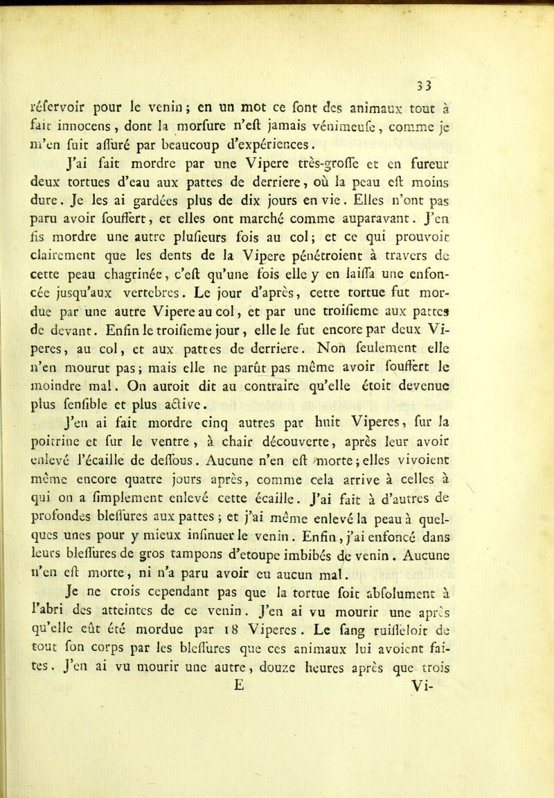 réfervoir pour le venin ; en un mot ce font des animaux tout à faïc innocens , dont h morfiire n'eft jamais véniineufe, comme je ni'cn fuit afluré par beaucoup d'expériences. J'ai fait mordre par une Vipère très-grofTe et en fureur deux: tortues d'eau aux pattes de derrière, où la peau efi: moins dure. Je les ai gardées plus de dix jours en vie. Elles n'ont pas paru avoir fouffert, et elles ont marché comme auparavant. J'en fis mordre une autre plufieurs fois au col; et ce qui prouvoic clairement que les dents de la Vipère pénétroient à travers de cette peau chagrinée, c'eft qu'une fois elle y en laifia une enfon- cée jusqu'aux vertèbres. Le jour d'après, cette tortue fut mor- due par une autre Vipère au col, et par une troifieme aux pattes de devant. Enfin le troifieme jour, elle le fut encore par deux Vi- pères, au col, et aux pattes de derrière. Non feulement elle n'en mourut pas; mais elle ne parût pas même avoir foufièrt le moindre mal. On auroit dit au contraire qu'elle étoit devenue plus fenfible et plus acliv^e. J'en ai fait mordre cinq autres par huit Vipères, fur Ja poitrine et fur le ventre, à chair découverte, après leur avoir enlevé l'écailIe de delTous. Aucune n'en cfl: miorte ; elles vivoient même encore quatre jours après, comme cela arrive à celles à qui on a fimplement enlevé cette écaille. J'ai fait à d'autres de profondes blelîures aux pattes ; et j'^ai même enlevé la peau à quel- ques unes pour y mieux infmuer le venin . Enfin , j'ai enfoncé dans leurs bleffures de gros tampons d'etoupe imbibés venin . Aucune n'en efl: morte, ni n'a paru avoir eu aucun mai. Je ne crois cependant pas que la tortue foit ûbfolument à l'abri des atteintes de ce venin. J'en ai vu mourir une apr^s qu'elle eût été mordue par 18 Vipères. Le fang ruifiéloic de tout fon corps par les blcflûrcs que ces animaux lui avoicnt fai- tes . J'en ai vu mourir une autre, douze heures après que trois E Vi-