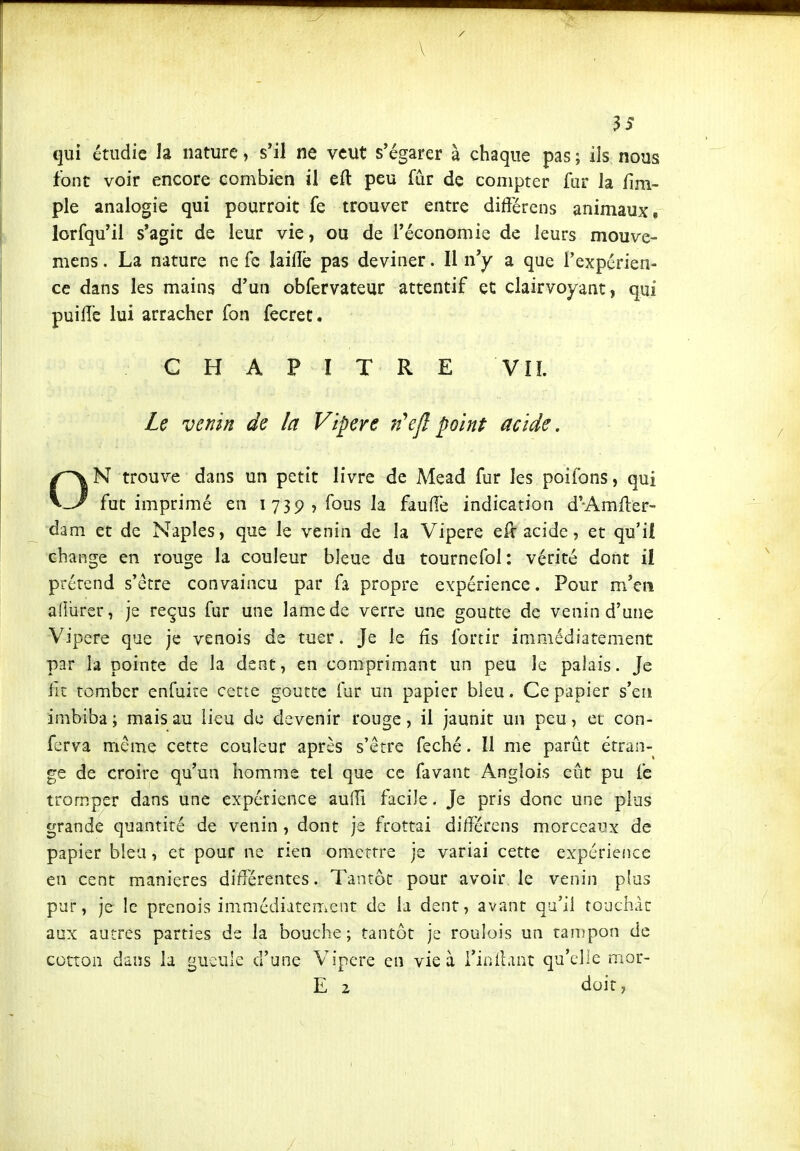 / \ qui étudie la nature, s'il ne veut s'égarer à chaque pas ; ils nous font voir encore combien il eft peu fur de compter fur la fmi- ple analogie qui pourroit fe trouver entre diftérens animaux, lorfqu'il s'agit de leur vie, ou de l'économie de leurs mouve- mens. La nature ne fe laiflè pas deviner. Il n'y a que l'expérien- ce dans les mains d'un obfervateur attentif et clairvoyant, qui puifle lui arracher fon fecret. CHAPITRE VIL Le venin de la Vipère n'ejlpoint acide, ON trouve dans un petit livre de Mead fur les poifons, qui fut imprimé en 1739, fous la faufiè indication d'Amfter- dam et de Naples, que le venin de la Vipère efr acide, et qu'il change en rouge la couleur bleue du tournefol : vérité dont il prérend s'être convaincu par fa propre expérience. Pour m'en aiiiircr, je reçus fur une lame de verre une goutte de venin d'une Vipère que je venois de tuer. Je le fis fortir immédiatement par la pointe de la dent, en coniiprimant un peu le palais. Je fit tomber enfuire cette goutte fur un papier bleu. Ce papier s'eri imbiba; mais au lieu de devenir rouge, il jaunit un peu, et con- ferva même cette couleur après s'être f^ché. Il me parût étran- ge de croire qu'un homme tel que ce favant Anglois eût pu fc tromper dans une expérience aufli facile. Je pris donc une plus grande quantité de venin , dont je frottai di/îérens morceaux de papier bleu, et pour ne rien omettre je variai cette expérience en cent manières différentes. Tantôt pour avoir le venin plus pur, je le prenois immédiatement de la dent, avant qu'il touchât aux autres parties de la bouche; tantôt je roulois un rampon de cotton dans la gueule d'une Vipère en vie à l'inllant qu'elle mor- E 2 doit,