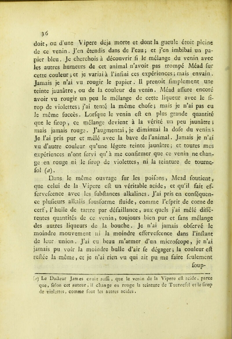 ^6 doit, ou d'une Vipère déjà morte et dont la gueule étoit pleine de ce venin. J'en étendis dans de Teau; et j'en imbibai un pa- pier bleu. Je cherchois à découvrir fi le mélange du venin avec les autres humeurs de cet animai n'avoit pas trompé Méad fur cette couleur jet je variai à l'infini ces expériences ; mais envain . Jamais je n'ai vu rougir le papier . Il prenoit fmiplement une teinte jaunâtre, ou de la couleur du venin. Méad allure encore avoir vu rougir un peu le mélange de cette liqueur avec le Ci- rop de violettes; j'ai tenté la même chofe; mais je n'ai pas eu le même fuccès. Lorfque le venin eft en pins grande quantité que le firop , ce mélange devient à la vérité un peu jaunâtre ; mais jamais rougi. J'augmentai, je diminuai la doie du venin; Je l'ai pris pur et mêlé avec la bave de l'animal. Jamais je n'ai vu d'autre couleur qu'une légère teinte jaunâtre ; et toutes mes expériences n'ont fervi qu' à me confirmer que ce venin ne chan- ge en rouge ni le iirop de violettes, ni la teinture de tournc- fol (a). Dans le même ouvrage fur les poifons, Mcad foutient, que celui de la Vipère eft un véritable acide, et qu'il fait ef- fervefcence avec les fubltances alkalines. J'ai pris en conféquen- ce plufieurs alkalis fousforme fluide, comme l'eTprit de corne de cerf, rhuile de tartre par défaillance, auxquels j'ai mêlé diffé- rentes quantités de ce venin, toujours bien pur et fans mélange des autres liqueurs de la bouche. Je n'ai jamais obfervé le moindre mouvement ni la moindre effervefcence dans l'inflant de leur union. J'ai eu beau m'armer d'un microfcope, je n'ai jamais pu voir la moindre bulle d'air fe dégager; la couleur cfl reliée la même, et je n'ai rien vu qui ait pu me faire feulement foup- (n) Le Dode-ar James croit aufn , que le venin de la Vipère cH: r.cide, parce que, félon cet auteur, i! change en rouge la teinture de Tournefol er le fîrop (ie violettes, comme font les autres acides,