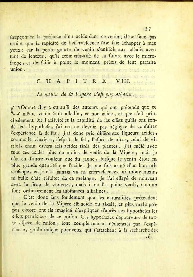 foupçonner h préfeoce d'un acide dans ce venin ; il ne faut pas croire que h rapidité de referveicence Fait fait échapper à mes yeux ; car la petite goutte de venin s'unillbit aux alkalis avec tant de lenteur, qu'il étoit très-aifé de la fuivre avec le micro- fcope , et de faiiir à point le moment précis de leur parfaite union . CHAPITRE VIIL Le venin de la Vipère n\fl pas alkahn. C'^Omme il y a eu auiîî des auteurs qui ont prétendu que ce J même venin étoit alkalin, et non acide , et que c'efl prin- cipalement fur l'adlivité et la rapidité de fes effets qu'ils ont fon- dé leur hypothelej j'ai cru ne devoir pas négliger de confulter l'expérience là defîus . J'ai donc pris différentes liqueurs acides % comme le vinaigre, l'efprit de fel , l'efprit de nitre, celui de vi- triol , enfin divers fels acides tirés des plantes . J'ai mêlé avec tous ces acides plus ou moins de venin de la Vipère ; mais je n'ai eu d'autre couleur que du jaune , lorfque le venin étoit en plus grande quantité que l'acide. Je me fuis armé d'un bon vcCu crofcope, et je n'ai jamais vu ni effervercence, ni mouvement, ni bulle d'air réfulter de ce mélange. Je l'ai elfayé de nouveau avec le firop de violettes, mais il ne L* a point verdi, comme font ordinairement les fubftances alkalines . C'eft donc fans fondement que les naturalifles prétendent que le venin de la Vipère ert: acide ou alkali; et plus mal à pro- pos encore ont ils imaginé d'expliquer d'après ces hypothefes les elfets pernicieux de ce poifon. Ces hypothefes dépourvues de tou- te efpece de raifon, font compiettement démenties par l'expé- rience 5 guide unique pour ceux qui s'attachent à la recherche des vé-