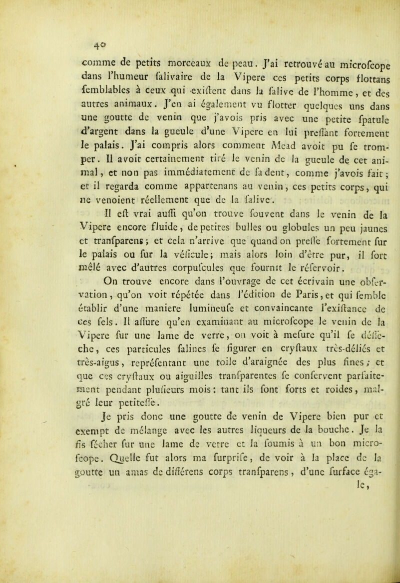 comme de petits morceaux de peau. J'ai retrouvé au microfcopc dans l'humeur falivaire de la Vipère ces petits corps flottans femblables à ceux qui exident dans la falive de l'homme, et des autres animaux. J'en ai également vu flotter quelques uns dans une goutte de venin que j'avois pris avec une petite fpatulc d'argent dans la gueule d*une Vipère en lui preiïànt fortement Je palais. J'ai compris alors comment Mcad avoit pu fe trom- per. Il avoit certainement tiré le venin de la gueule de cet ani- mal, et non pas immédiatement de fa dent, comme j'avois fait; et il regarda comme appartenans au venin, ces petits corps, qui ne venoient réellement que de la falive. Il cil vrai aulTi qu'on trouve fouvent dans le venin de la Vipère encore fluide, de petites bulles ou globules un peu jaunes et tranfparcns ; et cela n'arrive que quand on preiVe fortement fur le palais ou fur la véiicule; mais alors loin d'érre pur, il fort mêlé avec d'autres corpufcuies que fournit le réfervoir. On trouve encore dans l'ouvrage de cet écrivain une obfcr- \'ation, qu'on voit répétée dans l'édition de Paris, et qui femblc établir d'une manière lumineufe et convaincante l'exiriancc de ces fels. Il afîure qu'en examinant au microfcope le venin de la Vipère fur une lame de verre, on voit à mefure qu'il fe dcilc- che, ces particules falines fe figurer en cryftaux trcs-déliés et très-aigus, rcpréfentant une toile d'araignée des plus fines ; et que ces cryllaux ou aiguilles tranfparentes fe confervent parfaite- ment pendant plulicurs mois : tant ils font forts et roides, mal- gré leur petitefiè. Je pris donc une goutte de venin de Vipère bien pur et exempt de mélange avec les autres liqueurs de la bouche. Je la fis féchcr fur une lame de verre et la fournis à un bon micro- fcope. Quelle fut alors ma furprife, de voir à la place de la goutte un amas de di/îérens corps tranfparcns, d'une furface éga- le,