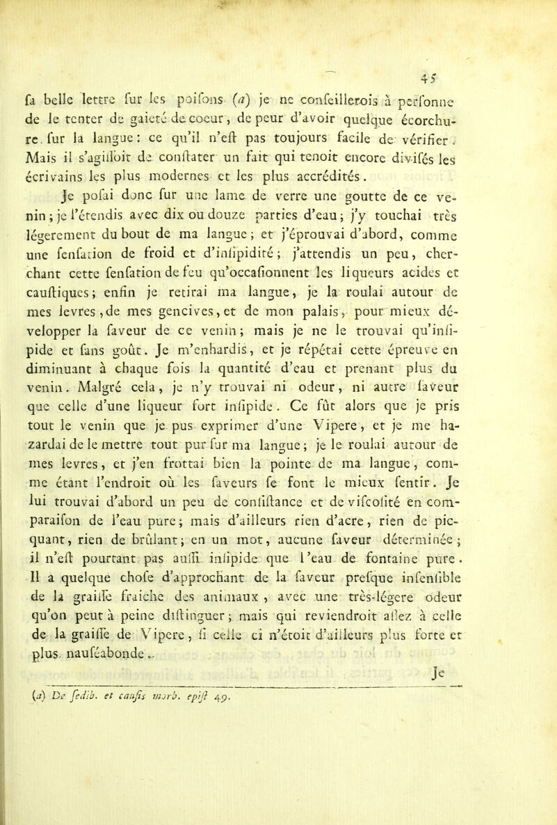 4? fa belie lettre fur les poifons^ (a) je ne confeiiierois à perlbnne de le tenter de gaieté de.coeur, de peur d'avoir quelque écorchu- rc.fur la langue: ce qu'il n'eft pas toujours facile de vérifier . Mais il s'agilîbit de conftater un fait qui tenoit encore divifés les écrivains les plus modernes et les plus accrédités. Je pofai donc fur une lame de verre une goutte de ce ve- nin ; je l'érendis avec dix ou douze parties d'eau; j'y touchai très légèrement du bout de ma langue; et j'éprouvai d'abord, comme une fenfarion de froid et d'infipidiré ; j'attendis un peu, cher- chant cette fenfation defeu qu'occafionnent les liqueurs acides et cauiliques; enfin je retirai ma langue, je la roulai autour de mes lèvres, de mes gencives, et de mon palais, pour mieux dé- velopper la faveur de ce venin; mais je ne le trouvai qu'inli- pide et fans goût. Je m'enhardis, et je répétai cette épreuve en diminuant à chaque fois la quantité d'eau et prenant plus du venin. Malgré cela, je n'y trouvai ni odeur, ni autre laveur que celle d'une liqueur fort infipide . Ce fût alors que je pris tout le venin que je pus exprimer d'une Vipère , et je me ba- zardai de le mettre tout pur fur ma langue ; je le rouiai autour de mes lèvres, et j'en frottai bien la pointe de ma langue, com- me étant l'endroit oii les faveurs fe font le mieux fentir. Je lui trouvai d'abord un peu de conlîfiiance et de vifcolité en com- paraifon de l'eau pure; mais d'ailleurs rien d'acre, rien de pic- quant, rien de brûlant; en un mot, aucune fiveur déterminée; il n'efl pourtant pas aodl inlipide que l'eau de fontaine pure. Il a quelque chofe d'approchant de la faveur prefque infenlible de la graiife fraiche des animaux , avec une très-légere odeur qu'on peut à peine dîftinguer; mais qui reviendroit allez à celle de la graifiTe de Vipère, ii celle ci n'écoic d'ailleurs plus forte et plus, nauféabonde o. ' Jc__ {a) De fedlb. et caufis viorb. epijî 4p.