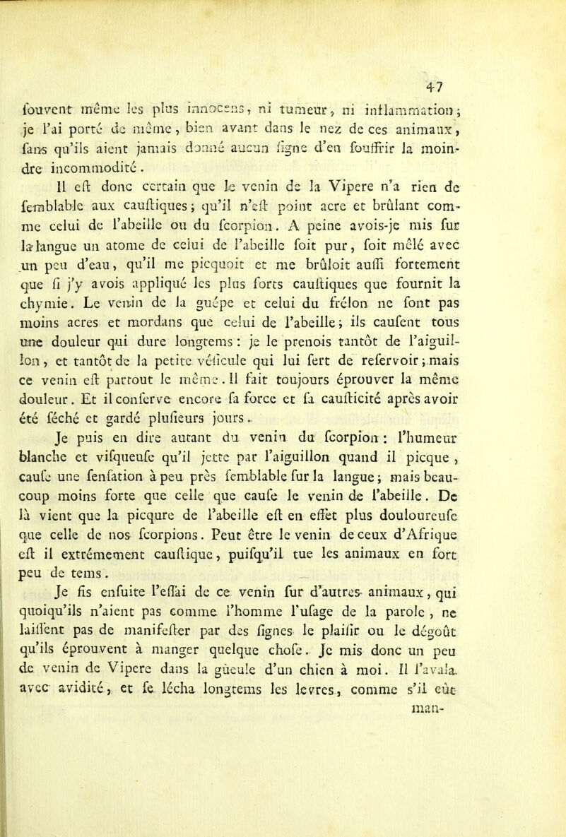 4-7 ibuYent même les plus innacens ? ni tuiiienr » ni inilammatiois ; je l'ai porte de môme, bien avant dans le nez de ces aiiimaLix, far/s qu'ils aient jamais danné aucun iigne d'en fouifrir ia moin- dre incommodité . 11 eft donc certain que le venin de îa Vipère n*a rien de ferablable aux caufliqiies ; qu'il n'ell point acre et brûlant com- me celia de l'abeille ou du fcorpion. A peine avois-je mis fur la tangue un atome de celui de l'abeille foit pur, foit mêlé avec un peu d'eau, qu'il me picquoit et me bruloit aulîi fortement que fi j'y a vois appliqué les plus forts cauitiques que fournit la chymie. Le venin de la guêpe et celui du frélon ne font pas moins acres et mordans que celui de l'abeille i ils caufent tous une douleur qui dure longtems : je le prenois tantôt de l'aiguil- ion, et tantôt de la petite véiîcuie qui lui fert de refervoir ; mais ce venin eH partout le même, il tait toujours éprouver la même douleur. Et il conférée encore fa force et fa caufticité après avoir été féché et gardé plufieurs jours. Je puis en dire autant du venin du fcorpion : rhumeur blanche et vifqueufe qu'il jette par l'aiguillon quand il picque , caufe une fenfation à peu près fembiable fur la langue; mais beau- coup moins forte que celle que caufe le venin de l'abeille. De là vient que la picqure de l'abeille eft en effet plus douloureufe que celle de nos fcorpions. Peut être le venin de ceux d'Afrique eil il extrêmement cauilique, puifqu'il tue les animaux en fort peu de te m s. _ Je fis enfuite l'edai de ce venin far d'autres- animaux, qui quoiqu'ils n'aient pas comme l'homme Tufage de la parole , ne lailfent pas de manifefler par des fignes le plaific ou le dégoût qu'ils éprouvent à manger quelque chofe. Je mis donc un peu de venin de Vipère dans la gùeule d'un chien à moi. Il i'ava'a. avec avidité, et le. lécha longtems les lèvres, comm.e s'il eût ma a-