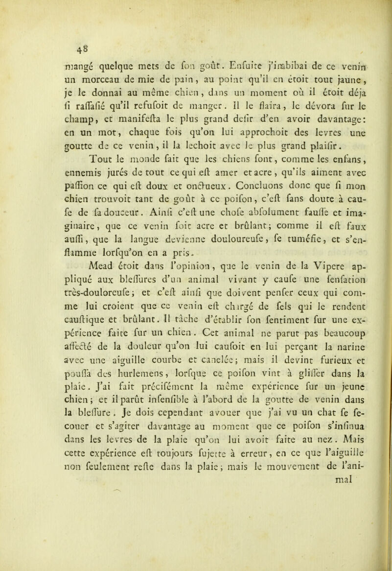 niangé quelque mets de foa goût. Enfaire j'inabibai de ce venin un morceau demie de pain, au point qu'il en éroit tout jaune, je le donnai au même chien , d.ins un moment où il étoit déjà û raflTafié qu'il refufoit de manger. Il le flaira, le dévora fur le champ, et manifefla le plus grand de(ir d'en avoir davantage: en un mot, chaque fois qu'on lui approchoit des lèvres une goutte de ce venin, il la lechoit avec le plus grand pîaidr. Tout le monde fait que les chiens font, comme les encans, ennemis jurés de tout ce qui eft amer et acre, qu'ils aiment avec palTion ce qui eft doux et on6-ueux. Concluons donc que fi mon chien trouvoit tant de goût à ce poifon, c'eft fans doute à cau- fe de fa douceur. Ainfi c'eft une chofe abfolument faufte et ima- ginaire, que ce venin foie acre et brûlant; comme il eft faux aufti, que la langue devienne douloureufe, fe tuméfie, et s'en- flamme lorfqu'on en a pris. Mead éroit dans l'opinion, que le venin de la Vipère ap- pliqué aux bleft'ures d'an animal vivant y caufe une fenfation très-douloreufe; et c'eft ainli que doivent penfcr ceux qui com- me lui croient que ce venin eft chirgé de fels qui le rendent cauftique et brûlant. 11 tâche d'établir fon fentiment fur une ex- périence faite fur un chien . Cet animal ne parut pas beaucoup affecté de la douleur qu'on lui caufoit en lui perçant la narine avec une aiguille courbe et canelée; mais il devint furieux et poulîà des hurlemens, lorfque ce poifon vint à glifter dans la plaie . J'ai fait précifément la même expérience fur un jeune chien ; et il parût infenfible à l'abord de la goutte de venin dans la bîedure . Je dois cependant avouer que j'ai vu un chat fe fe- couer et s'agiter davantage au moment que ce poifon s'infinua dans les lèvres de la plaie qu'on lui avoir faite au nez . Mais cette expérience eft toujours fujette à erreur, en ce que l'aiguille non feulement refte dans la plaie ; mais le mouvement de l'ani- mal