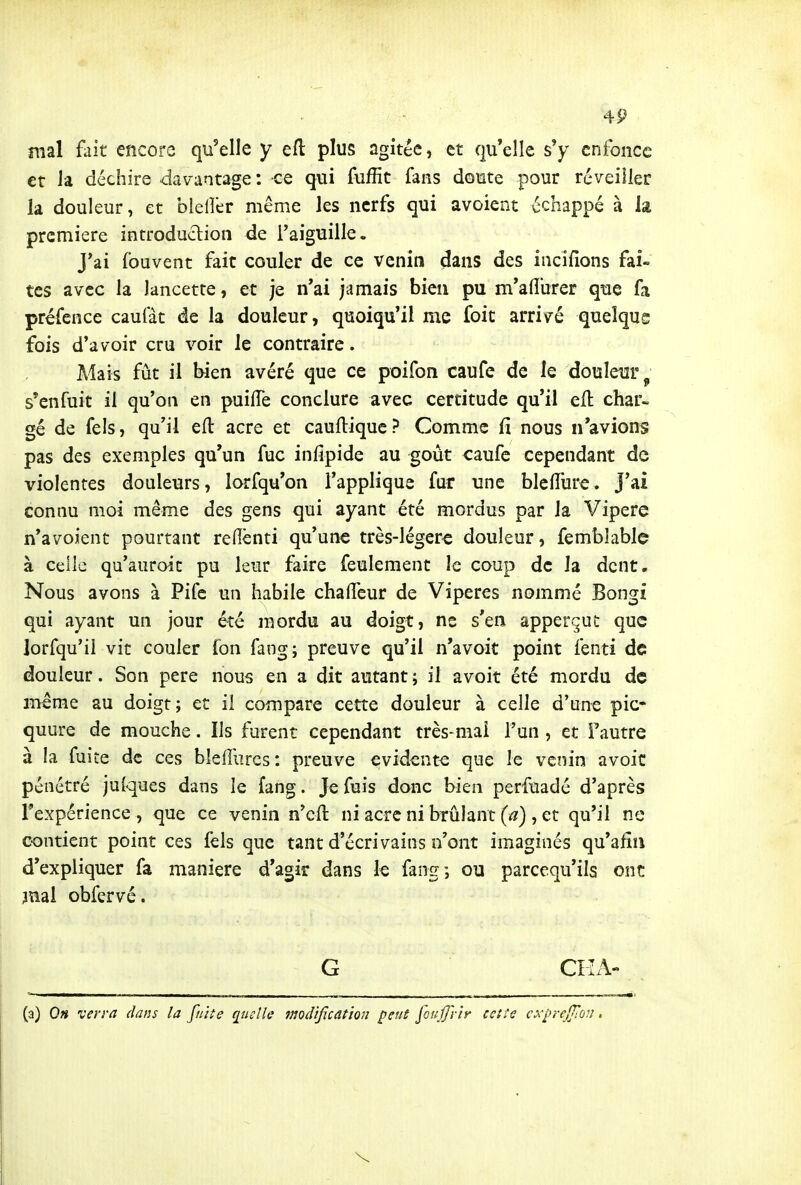 mal fait encore qu'elle y efl: plus agitée, et qu'elle s'y enfonce et Ja déchire davantage : ce qui fuffit fans doute pour réveiller la douleur, et bieller même les nerfs qui avoient échappé à la première introduction de Taiguille. J*ai fouvent fait couler de ce venin dans des incifions fai- tes avec la lancette, et je n'ai jamais bien pu m'afl'urer que fa préfence caufàt de la douleur, quoiqu'il me foit arrivé quelque fois d'avoir cru voir le contraire. Mais fût il bien avéré que ce poifon caufe de le douleur s'enfuit il qu'on en puilTe conclure avec certitude qu'il ell char- gé de fels, qu'il efl: acre et caufl:ique? Comme fi nous n'avions pas des exemples qu'un fuc infipide au goût caufe cependant de violentes douleurs, lorfqu'on l'applique fur une blelTure. J'ai connu moi même des gens qui ayant été mordus par la Vipère n'avoient pourtant reflènti qu'une très-légerc douleur, femblable à celle qu'auroit pu leur faire feulement le coup de la dent. Nous avons à Pifc un habile chaiTcur de Vipères nommé Bongî qui ayant un jour été mordu au doigt, ne s'en apperçut que lorfqu'il vit couler fon fang; preuve qu'il n'avoit point fenti de douleur. Son pere nous en a dit autant ; il avoit été mordu de même au doigt; et il compare cette douleur à celle d'une pic- quure de mouche. Ils furent cependant très-mai l'un , et f autre à îa fuite de ces blefrurcs: preuve évidente que le venin avoic pénétré julques dans le fang. Je fuis donc bien perfuadé d'après rexpérience , que ce venin n'cft ni acre ni brûlant (a) , et qu'il ne contient point ces fels que tant d'écrivains n'ont imaginés qu'afîn d'expliquer fa manière d'agir dans le fang; ou parcequ'ils ont jnai obfervé. G CKA- (a) On verra dans la fniîe quelle modification j^euS joujj'rir ceîts cx'^rcjftùn.