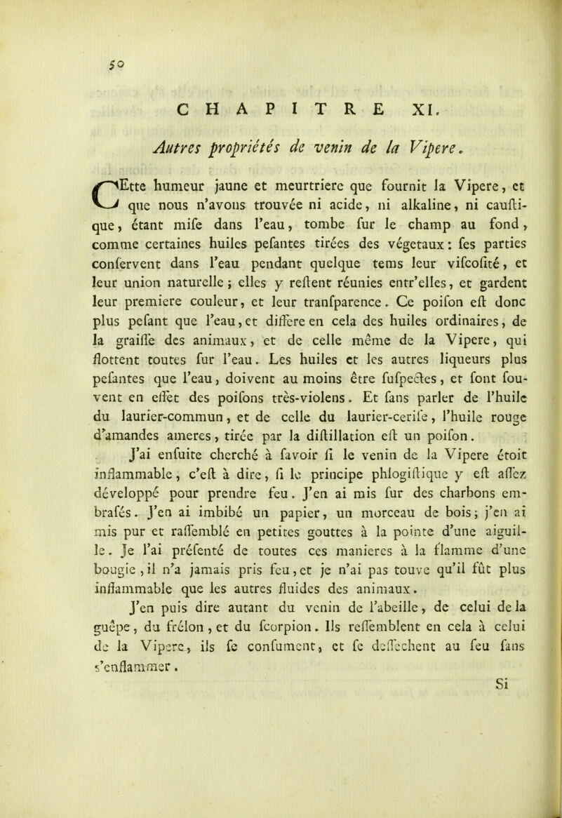 $0 CHAPITRE XL Autres propriétés de venin de la Vipère. CEtte humeur jaune et meurtrière que fournit la Vipère, et que nous n'avons trouvée ni acide, ni alkaline, ni caufli- que, étant mife dans l'eau, tombe fur le champ au fond, comme certaines huiles pefantes tirées des végétaux : fes parties confervent dans Teau pendant quelque tems leur vifcofité, et leur union naturelle ; elles y relient réunies entr'elles, et gardent leur première couleur, et leur tranfparence. Ce poifon eft donc plus pefant que Teau, et diffère en cela des huiles ordinaires, de la graille des animaux, et de celle même de la Vipère, qui flottent toutes fur l'eau. Les huiles et les autres liqueurs plus pefantes que l'eau, doivent au moins être fufpedes, et font fou- vent en effet des poifons très-violens. Et fans parler de l'huile du laurier-commun, et de celle du laurier-cerife, l'huile rouge d'amandes ameres, tirée par la diflillation eft un poifon. J'ai enfuite cherché à favoir lî le venin de la Vipère étoit inflammable, c'eft à dire, fi le principe phlogiflique y eft allez développé pour prendre feu. J'en ai mis fur des charbons em- brafés. J'en ai imbibé un papier, un morceau de bois; j'en ai mis pur et raffemblé en petites gouttes à la pointe d'une aiguil- le . Je l'ai préfenté de toutes ces manières à la flamme d'une bougie , il n'a jamais pris feu, et je n'ai pas touve qu'il fût plus inflammable que les autres fluides des animaux. J'en puis dire autant du venin de l'abeille, de celui de la guêpe, du frélon , et du fcorpion» Ils refï'emblent en cela à celui de la Viperc^, ils confumcnt, et fc dcdcchent au feu fins s'enflammer. Si