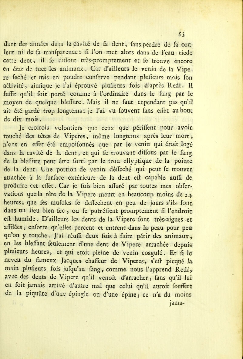 ^3 dant des années dans îa cavité de fa dent, fans perdre de fa cou- leur ni de fa tranfparence : û Ton met aiors dans de l'eau tiedc cette dent, il fe diilbut très-promptement et fe trouve encore en état de tuer les animaux. Car d'ailleurs le venin de la Vipè- re feché et mis en poudre conferve pendant plufieurs mois fon a6livité, ainfique je l'ai éprouvé plufieurs fois d'après Redi. Il fuffit qu'il foit porté comme à l'ordinaire dans le fang par le moyen de quelque bleiïlire. A4ais il ne faut cependant pas qu'il ait été gardé trop, longtems : je l'ai vu fouvent fans effet au bout de dix mois. Je croirois volontiers que ceux que périffent pour avoir touché des têtes de Vipères, même longtems après leur mort, n'ont en efïèt été empoifonnés que par le venin qui étoit logé dans la cavité de la dent, et qui fe trouvant didbus par le fang de la bleflure peut être forti par le trou eliyptique de la pointe de la dent. Une portion de venin déifeché qui peut fe trouver attachée à la furface extérieure de la dent eft capable aufli de- produirc cet effet. Car je fuis bien affuré par toutes mes obfer- vations que la téte de la Vipère meurt en beaucoup moins de 24 heures; que fes mufcles fe deffechent en peu de jours s'ils font dans un lieu bien fec, ou fe putréfient promptemcnt Ci l'endroic efl: humide. D'ailleurs les dents de la Vipère font très^aigues et affilées, enforte qu'elles percent et entrent dans la peau pour peu qu^on y touche. J'ai réuffi deux fois à faire périr des animaux, en les bleffant feulement d'une dent de Vipère arrachée depuis plufieurs heures, et qui etoit pleine de venin coagulé. Et fi le neveu du fameux Jacques chaffeur de Vipères , s'eft picqué la main plufieurs fois jufqu'au fang,. comme nous l'apprend Redi, avec des dents de Vipère qu'il venoit d'arracher, fans qu'il lui en foit jamais arrivé d'autre mal que celai qu'il auroit fouffert de la piquûrc d'une épingle ou d'une épine j ce na du moins jama-