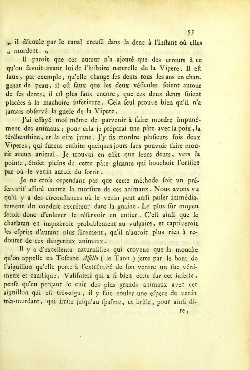 „ il découle par le canal creufé dans la dent à Tinflant ou elles „ mordent. „ 11 paroît que cet auteur n'a ajouté que des erreurs à ce qu'on favoit avant lui de l'hilloire naturelle de la Vipère. Il eft faux, par exemple, qu'elle change fes dents tous les ans en chan- geant de peau, il eft faux que les deux véficules foient autour de fes dents ; il eft: plus faux encore , que ces deux dents foient placées à la mâchoire inférieure. Cela feul prouve bien qu'il n'a jamais obfervé la guele de la Vipère, J'ai eftayé moi même de parvenir à faire mordre impuné- ment des animaux ; pour cela je préparai une pâte avec la poix , la térébenthine, et la cire jaune. J'y fis mordre plufieurs fois deux Vipères, qui furent enfuite quelques jours fans pouvoir faire mou- rir aucun animal. Je trouvai en eftèt que leurs dents, vers la pointe , étoiet pleins de cette pâte gluante qui bouchoit l'orifice par où le venin auroit du fortir. Je ne crois cependant pas que cette méthode foit un pré- fervatif aftliré contre la morfure de ces animaux. Nous avons vu qu'il y a des circonftanccs où le venin peut aufti paft'er immédia- tement du conduit excréteur dans la guaine. Le plus fûr moyen feroit donc d'enlever le réfervoir en entier . C'eft ainfi que le charlatan en impoferoit probablement au vulgaire, et captiveroic les efprits d'autant plus lùrement, qu'il n'auroit plus rien à re- douter de ces dangereux animaux II y a d'excellents naturaliftes qui croyent que la mouche qu'on appelle en Tofcane A/JîI/o ( le Taon ) jette par le bout de l'aiguillon qu'elle porte à l'extrémité de fon ventre un fuc véni- meux et cauftiqus . Valifaieri qui a fi bien écrit fur cet infecie, penfe qu'en périmant le cuir des plus grands animaux avec cet aiguillon qui eft très-aigu , il y fait couler une efpece de venin très-mordant, qui irrite jufqu'au fpafnie, et brûie, pour ainfi di- rc,