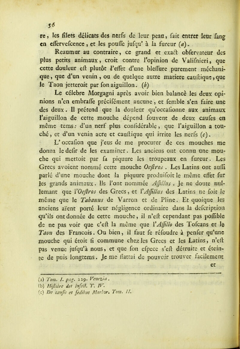 re, les filets délicats des nerfs de leur peau, fait entrer leur fang en cfîèrvefcence, et les poulTe jufqu' à la fureur [a) , Reaumur au contraire, ce grand et exa6l obfervateur des plus petits animaux, croit contre l'opinion de Vaiifmeri, que cette douleur eft plutôt TefFet d'une bleflTure purement méchani- que, que d'un venin, ou de quelque autre matière cauflique, que le Taon jetteroit par fon aiguillon. {b) Le célèbre Morgagni après avoir bien balancé les deux opi- nions n'en embrafTe précifément aucune, et femblc s'en faire une des deux. Il prétend que la douleur qu'occalionne aux animaux Taiguillon de cette mouche dépend fouvent de deux caufes en même tems: d'un nerf plus confidérable, que l'aiguillon a tou- ché , et d'un venin acre et cauftique qui irrite les nerfs {c). L'occafion que j'eus de me procurer de ces mouches me donna ledefir de les examiner. Les anciens ont connu une mou- che qui mettoit par fa piquure les troupeaux en fureur. Les Grecs avoient nommé cette mouche Oeftros . Les Latins ont aulîi parlé d'une mouche dont la piquure produifoit le même effet fur les grands animaux. Ils l'ont nommée Ajjilins . Je ne doute nul- lemant que VOeJîros des Grecs, et \'yll]îllus des Latins ne foit le même que le Tabanus de Varron et de Pline, Et quoique les anciens aient porté leur négligence ordinaire dans la defcriptioii qu'ils ont donnée de cette mouche, il n'eft cependant pas pofTible de ne pas voir que c'eft la même que VA(Jillo des Tofcans et le Taon des François. Ou bien, il faut fe réfoudre à penfer qu'une mouche qui étoit iî commune chez les Grecs et les Latins, n'eft pas venue jufqu'à nous, et que fon erpece s'efl détruite et étein- te de puis longtems. Je me flattai de pouvoir trouver facilement et (a) Tom. I. pag. 229. Vcnez'ia. (b) HijlVire des infetL T. IV. (c) De canfis et fedibus Morhar. Tom, II.