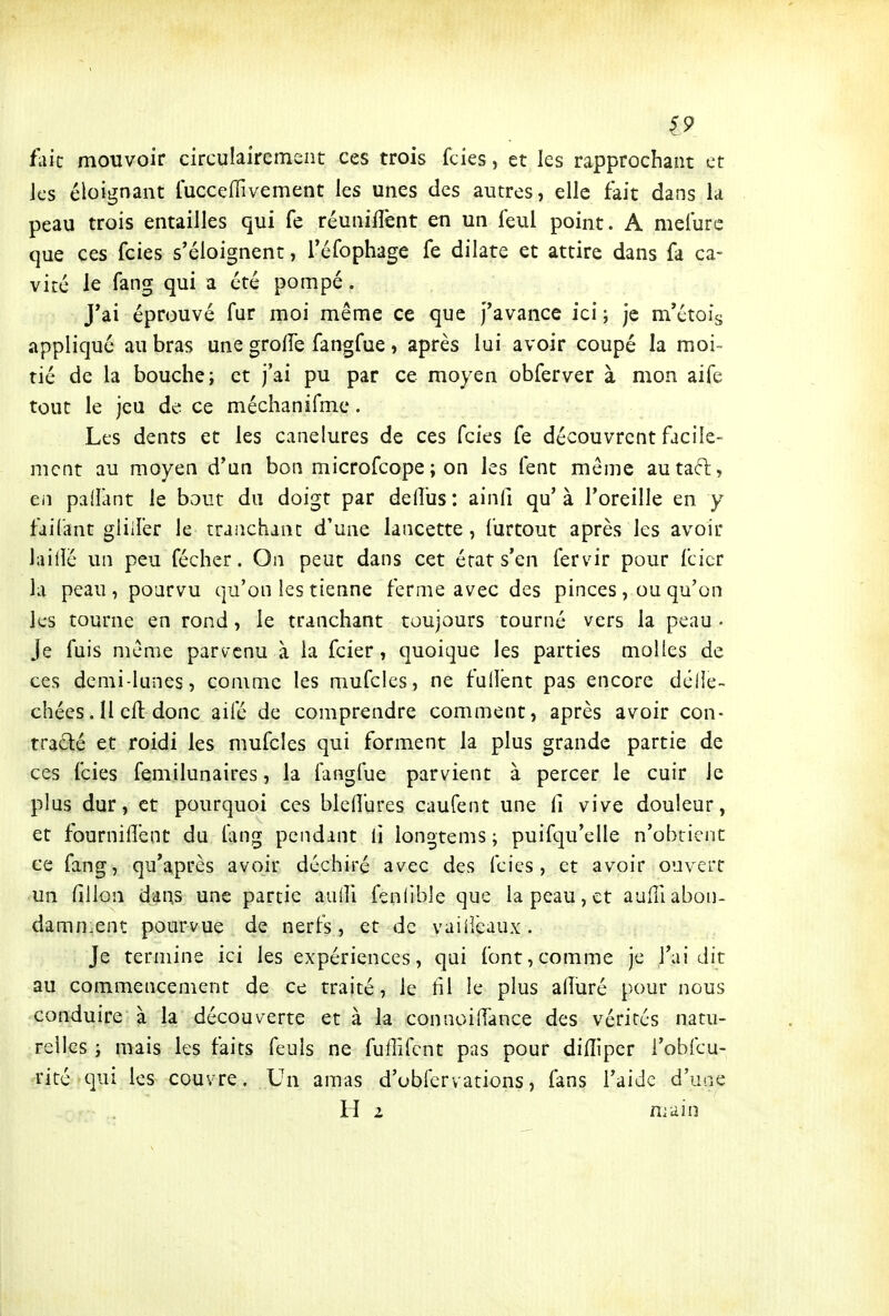 19 fait mouvoir circulairement ces trois fcies, et les rapprochant et Jcs éloignant luccefTivement les unes des autres, elle fait dans la peau trois entailles qui fe réuniflènt en un feul point. A meiure que ces fcies s'éloignent, réfophage fe dilate et attire dans fa ca- vité le fang qui a été pompé . J*ai éprouvé fur moi même ce que J'avance ici ; je m'étois appliqué au bras une grolTe fangfue, après lui avoir coupé la moi- tié de la bouche; et j'ai pu par ce moyen obferver à mon aife tout le jeu de ce méchanifme. Les dents et les canelures de ces fcies fe découvrent facile- ment au moyen d'un bon microfcope ; on les lent môme autaft, eii padant le bout du doigt par dell'us: ainfi qu'à l'oreille en y faifant gliller le tranchant d'une lancette, furtout après les avoir lailîé un peu fécher. On peut dans cet état s'en fervir pour fcicr la peau, pourvu qu'on les tienne ferme avec des pinces , ou qu'on les tourne en rond, le tranchant toujours tourné vers la peau • Je fuis même parvenu à la fcier, quoique les parties molles de ces demi-lunes, comme les mufcics, ne fullent pas encore dclie- chées. Il eft donc ailé de comprendre comment, après avoir con- trarié et roidi les mufcles qui forment la plus grande partie de ces fcies femilunaires, la fangfue parvient à percer le cuir Je plus dur, et pourquoi ces bleflures caufent une Ci vive douleur, et fourniffent du fang pendant li longtems ; puifqu'elle n'obtient ce fang, qu'après avoir déchiré avec des fcies, et avoir ouvert un filion dans une partie auili fenlible que la peau, et auffiabon- damn^ent pourvue de nerfs, et de vaiiièaux. Je termine ici les expériences, qui font,comme je l'ai dit au commencement de ce traité, le fil le plus afîuré pour nous conduire à la découverte et à la connoilTànce des vérités natu- relles ; mais les faits feuls ne fuffifcnt pas pour dilîiper l'obfcu- rité qui les couvre. Un amas d'ubfervations, fans l'aide d'une