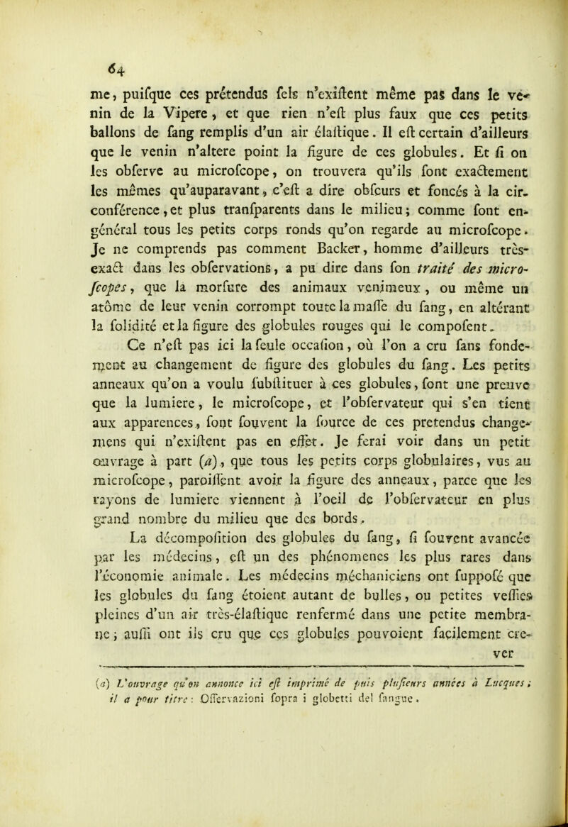 me, puifque ces prétendus fels n'exîllent même pas dans le ve* niii de la Vipère, et que rien n'efl: plus faux que ces petits ballons de fang remplis d*un air élallique. Il efl: certain d'ailleurs que le venin n'altère point la figure de ces globules. Et fi on les obferve au microfcope, on trouvera qu'ils font exa6i:ement les mêmes qu'auparavant, c'efl a dire obfcurs et foncés à la cir- conférence , et plus tranfparents dans le milieu ; comme font en* général tous les petits corps ronds qu'on regarde au microfcope. Je ne comprends pas comment Backer, homme d'ailleurs très- exzdi dans les obfervations, a pu dire dans fon traité des m'icro' fcopes, que la morfure des animaux venimeux , ou même un atome de leur venin corrompt toute la mafle du fang, en altérant la folidicé et la figure des globules rouges qui le compofent. Ce n'eft pas ici la feule occafion, où l'on a cru fans fonde- ment au changement de figure des globules du fang. Les petits anneaux qu'on a voulu fubilituer à ces globules, font une preuve que la lumière, le microfcope, et l'obfervateur qui s'en tient aux apparences., font fouvent la fource de ces prétendus change*- mens qui n'cxiftent pas en effet. Je ferai voir dans un petit oiivrage à part (/?), que tous les petits corps globulaires, vus au microfcope, paroilîènt avoir la figure des anneaux, parce que ks rayons de lumière viennent ,à l'oeil de l'obiervateur en plus grand nombre du milieu que des bords,. La décompofition des globules du fang, fi fourent avancée par les médecins, çft un des phénomènes les plus rares dans l'économie animale. Les médecins méchaniciens ont fuppofé que les globules du fang étoient autant de bulles, ou petites velTies pleines d'un air très-élaftique renfermé dans une petite membra- ne i aulîl ont ils cru qu.e ces globules pouvoient facilement cre- ver {a) Vonvrnge qu'en cnnonce ici eji imprime de puis plujlenrs unnces à Lucanes ; // a pour titre: OfTervazioni fopra i globctti del Tangue. \