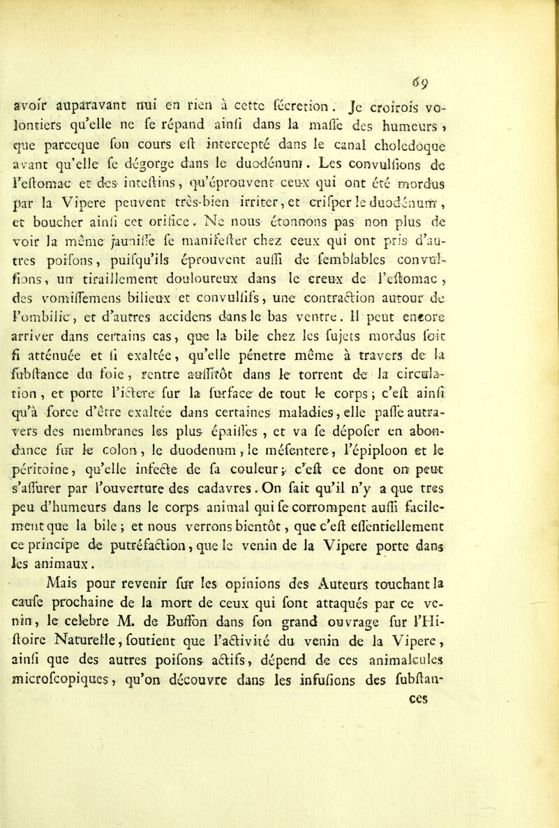 ^9 svofr auparavant nui en rien à cette fécretion. Je croirois vo- lontiers qu'elle ne fe répand ainli dans la maffe des humeurs » que parceque Ibn cours eft intercepté dans le canal cholédoque avant qu'elle fe dégorge dans le duodénum. Les convulllons de l'eftamac et des inteftins, qu'éprouvent ceu-x qui ont été mordus par la Vipère peuvent trcs-bien irriter, et crifper le duodénum, et boucher ainli cet orifice. Ne nous étonnons pas non plus de voir la même jauniflë fe manifellet chez ceux qui ont pris d'au- tres poifons, puifqu'ils éprouvent aulli de femblables convui- fions, un tiraillement douloureuif dans le ereux de i'ellomac , des vomifTemens bilieux et convuUifs, une eontraftion autour d^ Fombilic, et d'autres accidens dans le bas ventre. H peut eneore arriver dans certains cas, que la bile chez les fujets mordus (bit fi atténuée et (i exaltée, qu'elle pénètre même à travers de la fubftance du foie , rentre auffitôt dans le torrent de la circula- tion , et porte l'iclere fur la furfaee' de tout k corps ; c'ell ainfi qu'à force d'être exaltée dans certaines- maladies, elle pafle autra- vers des membranes ks plus- épaiiîcs , et va fe dépofer en abon- dance fur le colon, le duodénum ? le méfentere, l'épiploon et le péritoine, qu'elle infefte de fa couleur i- c'efl ce dont on; peut s'aiîurer par l'ouverture des cadavres. On fait qu'il n'y a que très peu d'humeurs dans le corps animal qui fe corrompent auiïi facile- ment que la bile; et nous verrons bientôt, que c'eft elibntiellemenc ce principe de putréfaction, que le venin de la Vipère porte dans les animaux. Mais pour revenir fur les opinions des Auteurs touchant la caufe prochaine de la mort de ceux qui font attaqués par ce ve- nin, le cekbre M. de Buffon dans fon grand ouvrage fur l'Hi- (loire Naturelle, foutient que l'aclivité du venin de la Vipère, ainfi que des autres poifons aclifs, dépend de ces animalcules îîiicrofcopiques, qu'on découvre dans les infu/ions des fubflaa* ces