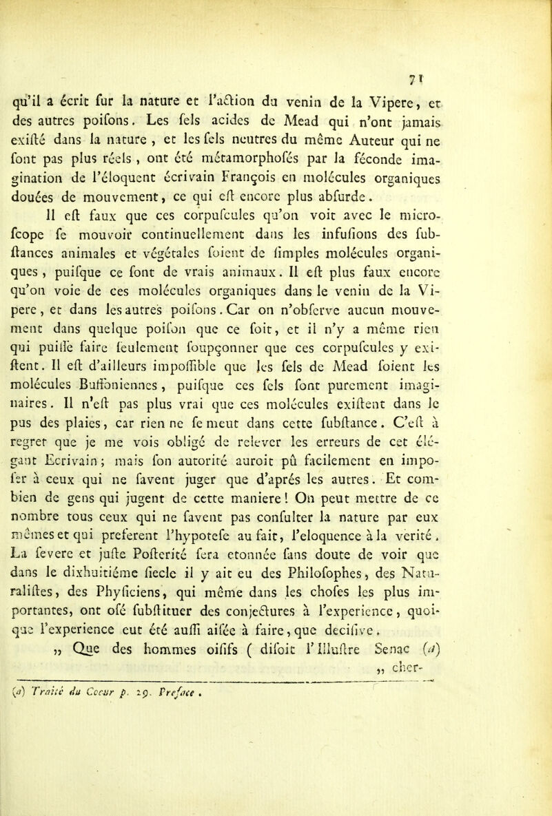 qu'il a écrit fur la nature et ra£):ioii da venin de la Vipère, et des autres poifons. Les fels acides de Mead qui n'ont jamais exilté dans la nature , et les fels neutres du même Auteur qui ne font pas plus réels , ont été métamorphofés par la féconde ima- gination de l'éloquent écriv^ain François en molécules organiques douées de mouvement, ce qui cfl encore plus abfurde. 11 eft faux que ces corpufcules qu'on voit avec le micro- fcope fe mouvoir continuellement dans les infufions des fub- (lances animales et végétales foient de limples molécules organi- ques , puifque ce font de vrais animaux. Il eft: plus faux encore qu'on voie de ces molécules organiques dans le venin de la Vi- père, et dans les autres poifons. Car on n'obfcrve aucun mouve- ment dans quelque poifon que ce foit, et il n'y a même rien qui puiiîb fiire leulement Ibupçonner que ces corpufcules y exi- ftent. 11 eft d'ailleurs impolfible que les fels de Mead foient les molécules Buffonienncs, puifque ces fels font purement imagi- naires. Il n'efl pas plus vrai que ces molécules exiftent dans le pus des plaies, car rien ne fe meut dans cette fubftance. C'efl: à regret que je me vois obligé de relever les erreurs de cet élé- gant Ecrivain; mais fon autorité auroit pia facilement en impo- fer à ceux qui ne lavent juger que d'après les autres. Et com- bien de gens qui jugent de cette manière ! On peut mettre de ce nombre tous ceux qui ne favent pas confulter la nature par eux mcmesetqui préfèrent Thypotefe au fait, l'éloquence à la vérité. La fevere et jude Pofterité fera étonnée fans doute de voir que dans le dixhuitiéme fiecle il y ait eu des Philofophes, des Nat;i- raliiles, des Phyficiens, qui même dans les choies les plus im- portantes, ont ofé fubflituer des conjedures à l'expérience, quoi- que l'expérience eut été auiïi aifée à faire, que decilîve. „ Que des hommes oilifs ( difoit i'IUu.^cre Senac {a) „ cher- (-•;) TraiU' Ce ait p. iç). Vrefoce .