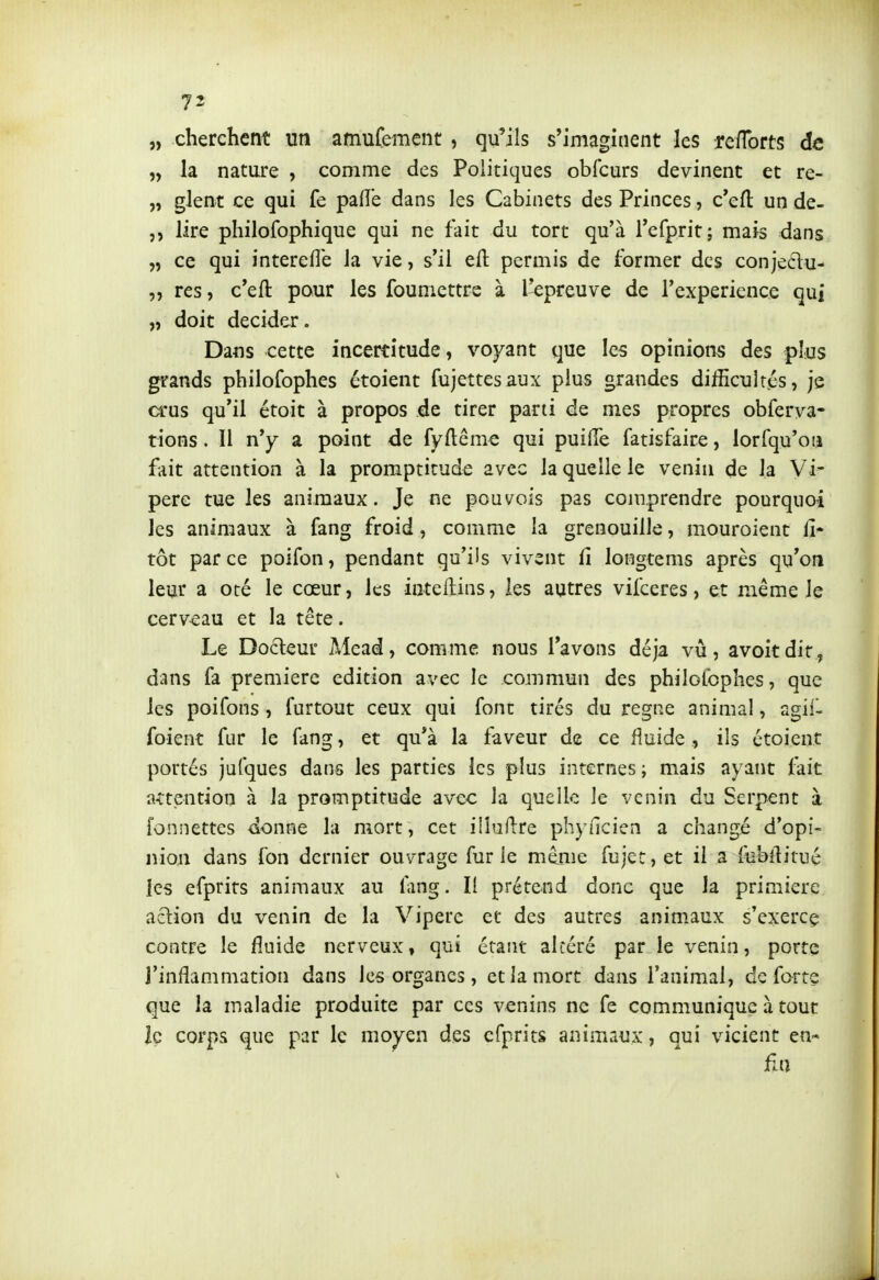 „ cherchent un amufement , qu'ils s'imaginent les re/Torts de „ la nature , comme des Politiques obfcurs devinent et re- „ glent ce qui fe paiïe dans les Cabinets des Princes, c*efl: un de- j, lire philofophique qui ne fait du tort qu'à i'efprit; mais dans „ ce qui intereflè Ja vie, s'il eft permis de former des conjedu- res, c'eft pour les founiettre à l'cpreuve de l'expérience qui „ doit décider. Dans cette incertitude, voyant que les opinions des plus grands philofophes étoient fujettesaux plus grandes difficultés, je crus qu'il étoit à propos de tirer parti de mes propres obferva- tions. Il n'y a point de fyftême qui puide fatisfaire, lorlqu'ou fait attention à la promptitude avec la quelle le venin de la Vi- père tue les animaux. Je ne pouvois pas comprendre pourquoi les animaux à fang froid, comme la grenouille, mouroient li- tôt parce poifon, pendant qu'ils vivent fi longtems après qu'on leur a oté le cœur, les inteftins, les autres vilceres, et même Je cerveau et la tête. Le Docteur Mead, comme nous l'avons déjà vu, avoitdit, dans fa première édition avec le commun des philofophes, que les poifons , furtout ceux qui font tirés du règne animal, agiil foient fur le fang, et qu'à la faveur de ce fluide, ils étoient portés jufques dans les parties les plus internes ; mais ayant fait a-ttention à la promptitude avec la quelle le venin du Serpent à fonnettes donne la mort, cet illuilre phyncien a changé d'opi- nion dans fon dernier ouvrage furie même fujet, et il a febllitué les efprits animaux au lang. Il prétend donc que la primiere action du venin de la Vipère et des autres animaux s'exercç contre le fluide nerveux, qui étant altéré par le venin, porte l'inflammation dans les organes, et la mort dans l'animal, de forte que la maladie produite par ces venins ne fe communique à tout le corps que par le moyen des efprits animaux, qui vicient en-