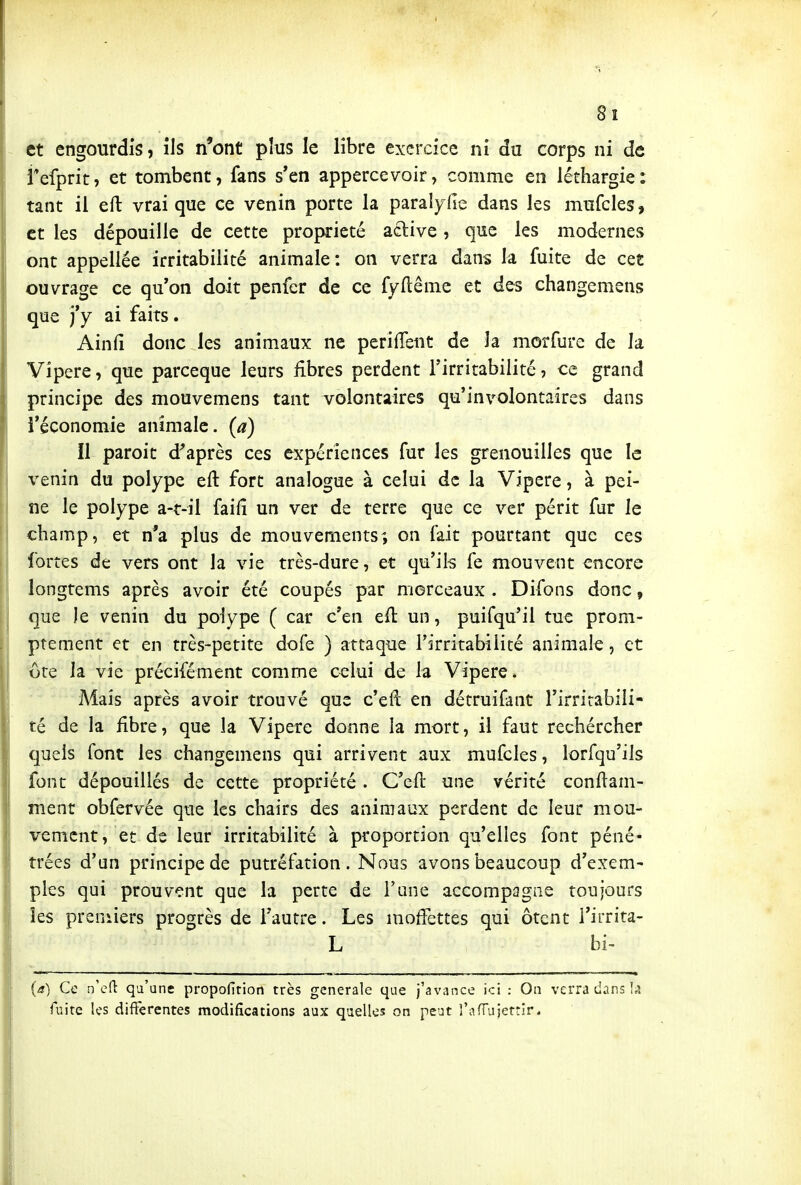 8î et engourdis, ils n*ont plus le libre exercice ni du corps ni de fefprit, et tombent, fans s'en appercevoir, comme en léthargie: tant il eft vrai que ce venin porte la paralyde dans les mufcles, et les dépouille de cette propriété active, que les modernes ont appellée irritabilité animale: on verra dans la fuite de cet 4Duvrage ce qu'on doit penfer de ce fyftême et des changemens que j'y ai faits. Ainfi donc les animaux ne perifTent de la morfure de la Vipère, que parceque leurs fibres perdent l'irritabilité, ce grand principe des mouvemens tant volontaires qu'involontaires dans l'économie animale, (a) Il paroit diaprés ces expériences fur les grenouilles que le venin du polype eft fort analogue à celui de la Vipère, à pei- ne le polype a-t-il failî un ver de terre que ce ver périt fur le champ, et n*a plus de mouvements; on fait pourtant que ces fortes de vers ont la vie très-dure, et qu'ils fe mouvent encore longtems après avoir été coupés par morceaux . Difons donc, que le venin du polype ( car c'en eft un, puifqu'il tue prom- ptement et en très-petite dofe ) attaque rirritabilité animale, et ôte la vie précifément comme celui de la Vipère. Mais après avoir trouvé que c'eft en détruifant l'irritabili- té de la fibre, que la Vipère donne la mort, il faut rechércher quels font les changemens qui arrivent aux mufcles, lorfqu'ils font dépouillés de cette propriété . C'eft une vérité conftam- ment obfervée que les chairs des animaux perdent de leur mou- vement, et de leur irritabilité à proportion qu'elles font péné- trées d'un principe de putréfation . Nous avons beaucoup d'exem- ples qui prouvent que la perte de Tune accompagne toujours les preniiers progrès de l'autre. Les moffettes qui ôtent l'irrita- L bi- (a) Ce n'cft qu'une propofition très générale que j'avance ici : On verra dans !4 fuite les différentes modifications aux quelles on peut l'afTujettir*