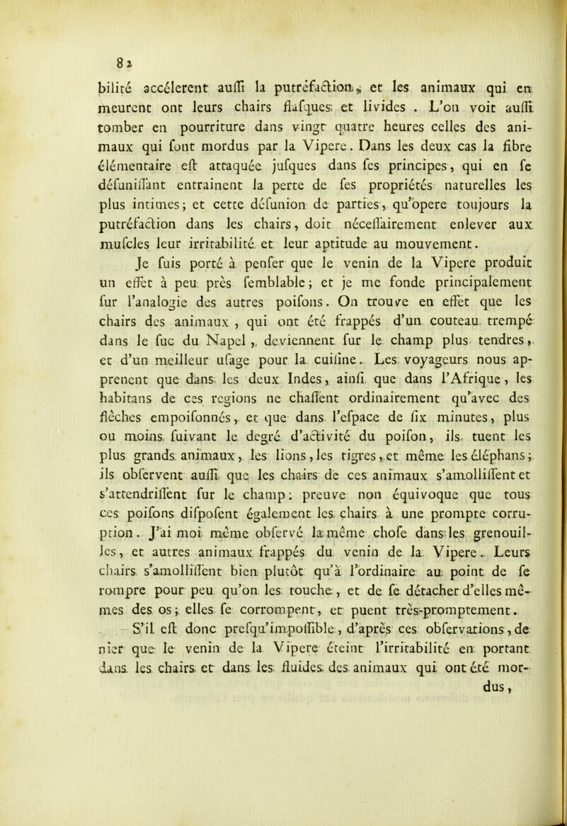 Jjiliré accélèrent auflî la piitrêfaâ:ion ^ et les animaux qui en meurent ont leurs chairs flafi]^ues; et livides . L'on voit aufll tomber en pourriture dans vingr quatre heures celles des ani- maux qui font mordus par la Vipère. Dans les deux cas la fibre élémentaire eft attaquée jufques dans fes principes , qui en fe défuniiTant entraînent la perte de fes propriétés naturelles les plus intimes ; et cette défunion de parties, qu'opère toujours la putréfaclion dans les chairs, doit nécelîairement enlever aux mufcles leur irritabilité, et leur aptitude au mouvement. Je fuis porté à penfer que le venin de la Vipère produit un effet à peu. près femblablc ; et je me fonde principalement fur l'analogie des autres poifons. On trouve en eff'et que les chairs des animaux , qui ont été frappés d'un couteau trempé dans le fuc du Napel deviennent fur le champ plus tendres, et d'un meilleur ufage pour la cuiline. Les voyageurs nous ap- prenent que dans les deux Indes , ainfi que dans l'Afrique, les habitans de ces régions ne chafîent ordinairement qu'avec des flèches empoifonnés, et que dans Tefpace de fix minutes, plus ou moins, fuivant le degré d'aclivité du poifon, ils tuent les plus grands, animaux, les lions,les tigres, et même leséJéphans; ils obfervent aulïï que les charirs de ces animaux s'amollilTent et s'attendrilîènt fur le champ: preuve non équivoque que tous ces poifons difpofent également les, chairs à une prompte corru- ption. J*ai moi même obfervé la-même chofe dans les grenouil- les, et autres animaux frappés du venin de la. Vipère. Leurs chairs, s'amollirent bien plutôt qu'à l'ordinaire au. point de fe rompre pour peu qu'on les touche, et de fe détacher d'elles mê- mes des os; elles fe corrompent, et puent très-promptement. S'il efl: donc prefqu'impollible, d'après ces obfervations, de nier que le venin de la Vipère éteint l'irritabilité en: portant dans, les chairs, et dans les: fluides- des animaux qui, ont été mor- dus ,