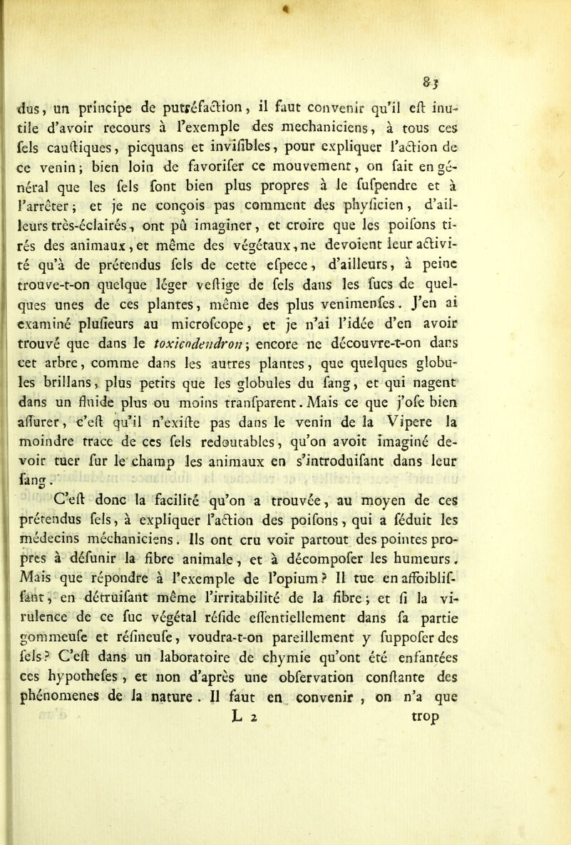8? dus, un principe de putréfaction, il faut convenir qu'il cû: inu- tile d'avoir recours à l'exemple des mechaniciens, à tous ces fels caudiques, picquans et invîfibles, pour expliquer l'afVion de ce venin ; bien loin de favorifer ce mouvement, on fait en gé- néral que les fels font bien plus propres à le fufpendre et à l'arrêter ; et je ne conçois pas comment des pliyficien, d'ail- leurs très-éclairés, ont pu imaoîner , et croire que les poifons ti- rés des animaux, et même des végétaux , ne dévoient leur aftivi- té qu'à de prétendus fels de cette efpece, d'ailleurs, à peine trouve-t-on quelque léger veflige de fels dans les fucs de quel- ques unes de ces plantes, même des plus venimenfes. J'en ai examiné plufieurs au microfcope, et je n'ai l'idée d'en avoir trouvé que dans le toxîcodeîidron -, encore ne découvre-t-on dans cet arbre, comme dans les autres plantes, que quelques globu- les brillans, plus petits que les globules du fang, et qui nagent dans un fluide plus ou moins tranfparent. Mais ce que j'ofe bien aiïurer, c'eft qu'il n'exifte pas dans le venin de la Vipère la moindre trace de ces fels redoutables , qu'on avoir imaginé de- voir tuer fur le champ les animaux en s'introduifant dans leur fang. C'eil donc la facilité qu'on a trouvée, au moyen de ces prérendus fels, à expliquer l'action des poifons, qui a féduit les médecins méchaniciens. Ils ont cru voir partout des pointes pro- pres à défunir la fibre animale, et à décompofer les humeurs. Mais que répondre à l'exemple de l'opium? 11 tue enafîbiblif- fanî, en dérruifant même l'irritabilité de la fibre; et fi la vi- rulence de ce fuc végétal réfide efientiellement dans fa partie gommeufc et réfineufe, voudra-t-on pareillement y fuppoferdes fels? C'eft dans un laboratoire de chymie qu'ont été enfantées ces hypothefes , et non d'après une obfervation confiante des phénomènes de la nature . Il faut en convenir , on n'a que L 2 trop