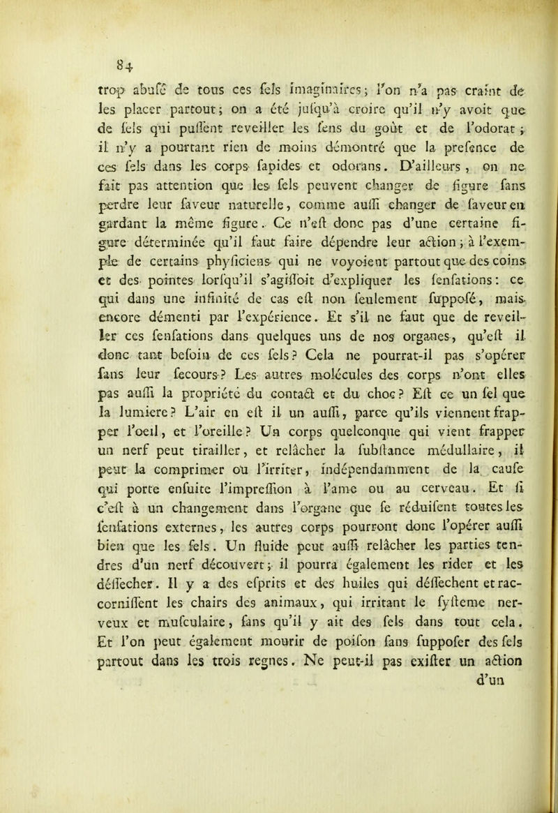 trop abufc de tous ces feîs imaginaires; Ton n'a pas craint de les placer partout; on a été jufcp'à croire qu'il n-y avoit que de fels qui pulîênt réveiller les fens du goût et de l'odorat i it ïty a pourtant rien de moins démontré que la prefence de ces fels dans les corps fapides et odorans. D'ailleurs , on ne- fait pas attention que les fels peuvent changer de figure fans perdre leur faveur natctelle, comme aulîi changer de laveur en gardant la même figure. Ce ii'eft donc pas d'une certaine fi- gure déterminée qu'il faut faire dépendre leur aftion ; à l'exem- ple de certains phyriciens qui ne voyaient partout que des coins et des. pointes lorfqu'il s'agiiîbit d'expliquer les lenfations: ce qui dans une infinité de cas eil non feulement firppafé, raais> encore démenti par l'expérience. Et s'il ne faut que de réveil- Isr ces fenfations dans quelques uns de nos orga-nes, quefl: il donc tant befoiu de ces fels? Cela ne pourrat-il pas s'opérer fans leur fecours ? Les autres molécules des corps n'ont elles pas aufïï la propriété du contad et du choc ? Eli ce un lèl que la lumière? L'air en eil il un aulîi, parce qu'ils viennent frap- per l'oeil, et l'oreille? Un corps quelconque qui vient frapper un nerf peut tirailler, et relâcher la fubllance médullaire, il peut la comprimer ou rirrirer, indépendamment de la caufe qui porte enfuite i'impreffion à l'ame ou au cerveau. Et fi c'eft à un changement dans l'organe que fe réduifent toutes les lenfations externes, les autres corps pourront donc l'opérer aufïï bien que les fels. Un fluide peut auHî relâcher les parties ten- dres d'un nerf découvert; il pourra également les rider et les déliecher. Il y a des efprits et des huiles qui déffecbent et rac- cornilîënt les chairs des animaux, qui irritant le fyrteme ner- veux et mufculaire, fans qu'il y ait des fels dans tout cela. Et l'on peut également mourir de poifon fans fuppofer des fels partout dans les trois règnes» Ne peut-il pas exifter un a6lion d'un