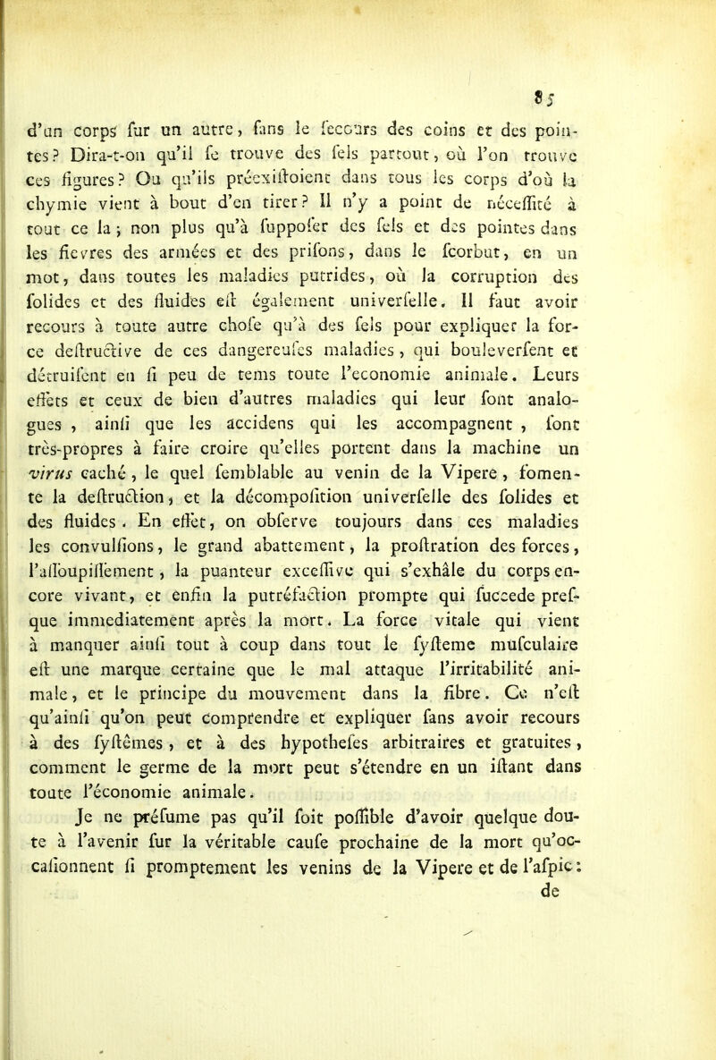 d'un corps' fur un autre, ùms le Tecoars des coins et des poin- tes? Dira-t-oii qu'il fe trouve des Tels partout, où l'on trouve ces figures? Ou qu'ils préexiftoient dans tous les corps d'où la chymie vient à bout d'en tirer? Il n'y a point de nécefficé à tout ce la ; non plus qu'à iuppoCer des fels et des pointes dans les fièvres des armées et des priions, dans le fcorbut, en un mot, dans toutes les maladies putrides, où la corruption des folides et des fluides eil égalenient univerfelle. 11 faut avoir recours à toute autre chofe qu'à des Tels pour expliquer la for- ce deftrucîive de ces dangereufcs maladies , qui bouleverfent et détruifcnt en fi peu de tems toute l'économie anioiale. Leurs effets et ceux de bien d'autres maladies qui leur font analo- gues , ainli que les accidens qui les accompagnent , font très-propres à faire croire qu'elles portent dans la machine un virus caché, le quel femblable au venin de la Vipère , fomen* te la defiru^lion î et la décompofition univerfelle des folides et des fluides - En efl'et, on obferve toujours dans ces maladies les convulfions, le grand abattement, la proftration des forces, i'aflbupiflement, la puanteur exceflivc qui s'exhâle du corps en- core vivant, et enfin la putréfaclion prompte qui fuccede pref- que immédiatement après la mort. La force vitale qui vient à manquer ainfi tout à coup dans tout le fyflemc mufculaire eft une marque certaine que le mal attaque l'irritabilité ani- male, et le principe du mouvement dans la fibre. Co n'eil qu'ainfi qu'on peut Comprendre et expliquer fans avoir recours à des fyflêmes, et à des hypothefes arbitraires et gratuites, comment le germe de la mort peut s'étendre en un iftant dans toute l'économie animale. Je ne préfume pas qu'il foit poflîble d'avoir quelque dou- te à l'avenir fur la véritable caufe prochaine de la mort qu'oc- cailonnent fi promptement les venins de la Vipère et de Tafpic : de