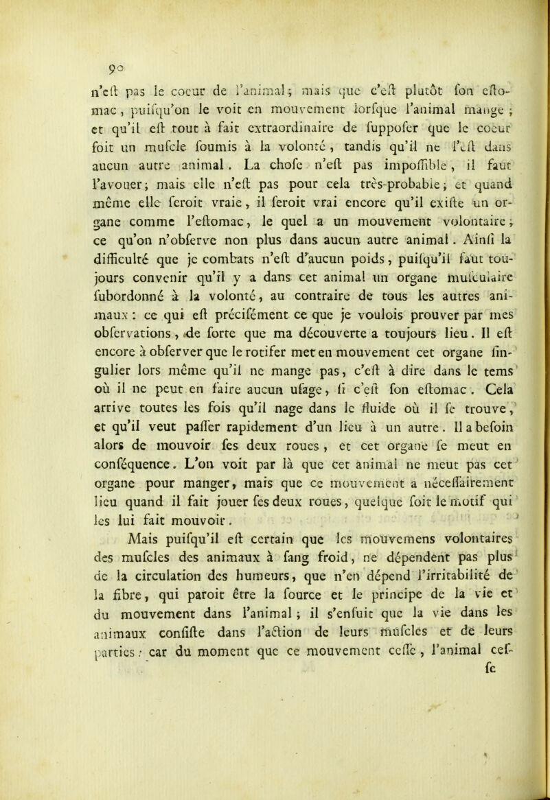 n'cll pas le coeur de l'animal; mais que c*ell plutôt foa ello- mac, piiilqu'on le voit en mouvement lorfque l'animal mange ; et qu'il cil tout à fait extraordinaire de fuppofer que le coeur foit un mufcle fournis à la volonté , tandis qu'il ne i*cù. dans aucun autre animal. La chofe n'efl: pas impolTible, il faut TavoiTer; mais elle n'eft pas pour cela très-probabie ; et quand même elle feroit vraie, il feroit vrai encore qu'il exifte un or- gane comme l'eflomac, le quel a un mouvement volontaire; ce qu'on n'obferve non plus dans aucun autre animal. Ainfi la difficulté que je combats n'efl: d^^aucun poids, puiiqu*il faut tou- jours convenir qu'il y a dans cet animal un organe mulcuiaire fubordonné à la volonté, au contraire de tous les autres ani- maux : ce qui eft précifément ce que je voulois prouver par mes obfervations, de forte que ma découverte a toujours lieu. Il efl: encore à obferver que le rotifer met en mouvement cet organe lin- gulicr lors même qu'il ne mange pas, c'efl: à dire dans le tcms' oià il ne peut en faire aucun ufage, fi cçft fon eftomac. Cela arrive toutes les fois qu'il nage dans le fluide où il fe trouve, et qu'il veut palier rapidement d'un lieu à un autre, llabefoin alors de mouvoir fes deux roues , et cet organe fe meut en conféquence. L'on voit par là que cet animal ne meut pas cet organe pour manger, mais que ce mouvement a néceflàirement lieu quand il fait jouer fes deux roues, quelque foit le motif qui les lui fait mouvoir. ' Mais puifqu'il efl: certain que les mouvemens volontaires des mufcles des animaux à fang froid, ne dépendent pas plus de la circulation des humeurs, que n'en dépend l'irritabilité de la iîbre, qui paroit être la fource et le principe de la vie et du mouvement dans l'animal ; il s'enfuit que la vie dans les animaux confifte dans ra6lion de leurs mufcles et de leurs parties ; car du moment que ce mouvement ceflc , l'animal cef- fe