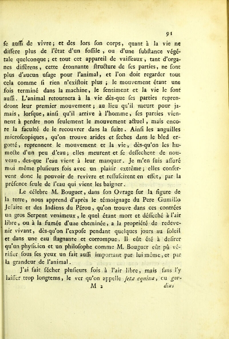 fe aufli de vivre; et des lors fon corps, quant à la vie ne diffère plus de l'état d'un foflîlc , ou d*une fubflancc végé- tale quelconque ; et tout cet appareil de vaiiïëaux , tant d'orga- nes différens, cette étonnante ilrudure de fcs parties, ne font plus d'aucun ufage pour l'animaî, et l'on doit regarder tout cela comme li rien n'exiftoit plus i le mouvement étant une I fois terminé dans la machine, le fentiment et la vie le font auiTi. L'animal retournera à la vie dès-que Tes parties repren- dront leur premier mouvement ; au lieu qu'il meurt pour ja- mais, lorfque, ainfi qu'il arrive à l'homme, fes parties vien- nent à perdre non feulement le mouvement aftuel , mais enco- re la faculté de le recouvrer dans la fuite. Ainfi les anguilles I microfcopiques, qu'on trouve arides et feches dans le bled er- ' gorté, reprennent le mouvement et la vie, dès-qu'on les hu- mefte d'un peu d'eau; elles meurent et fe defl'echen.t de nou- veau, des-que l'eau vient à leur manquer. Je m'en fuis afibré moi même plufieurs fois avec un plaiiir extrême ; elles confer- vent donc le pouvoir de revivre et reflufcitent en eff^ct, par la préfence feule de l'eau qui vient les baigner. Le célèbre M. Bouguer, dans fon Ovrage fur la figure de la terre, nous apprend d*après le témoignage du Pere Gumillo Jefaite et des Indiens du Pérou, qu'on trouve dans ces contrées un gros Serpent venimeux, le quel étant mort et dcileché à l'air libre, ou à la fumée d'une cheminée, a la propriété de redeve- nir vivant, dès-qu'on Texpofe pendant quelques jours au foleil et dans une eau ftagnante et corrompue. Il eût été à defircr qu'un phyficien et un philofophe comme M. Bouguer eût pu vc- iriiicr fous fes yeux un fait auflTi important par lui même 5 et par lia grandeur de Tanimal. J'ai fait fécher plufieurs fois à Tair libre, mais fans l'y lai fier trop longtems, le ver qu'on appelle Jeta equina ^ eu gor- M 2 dius