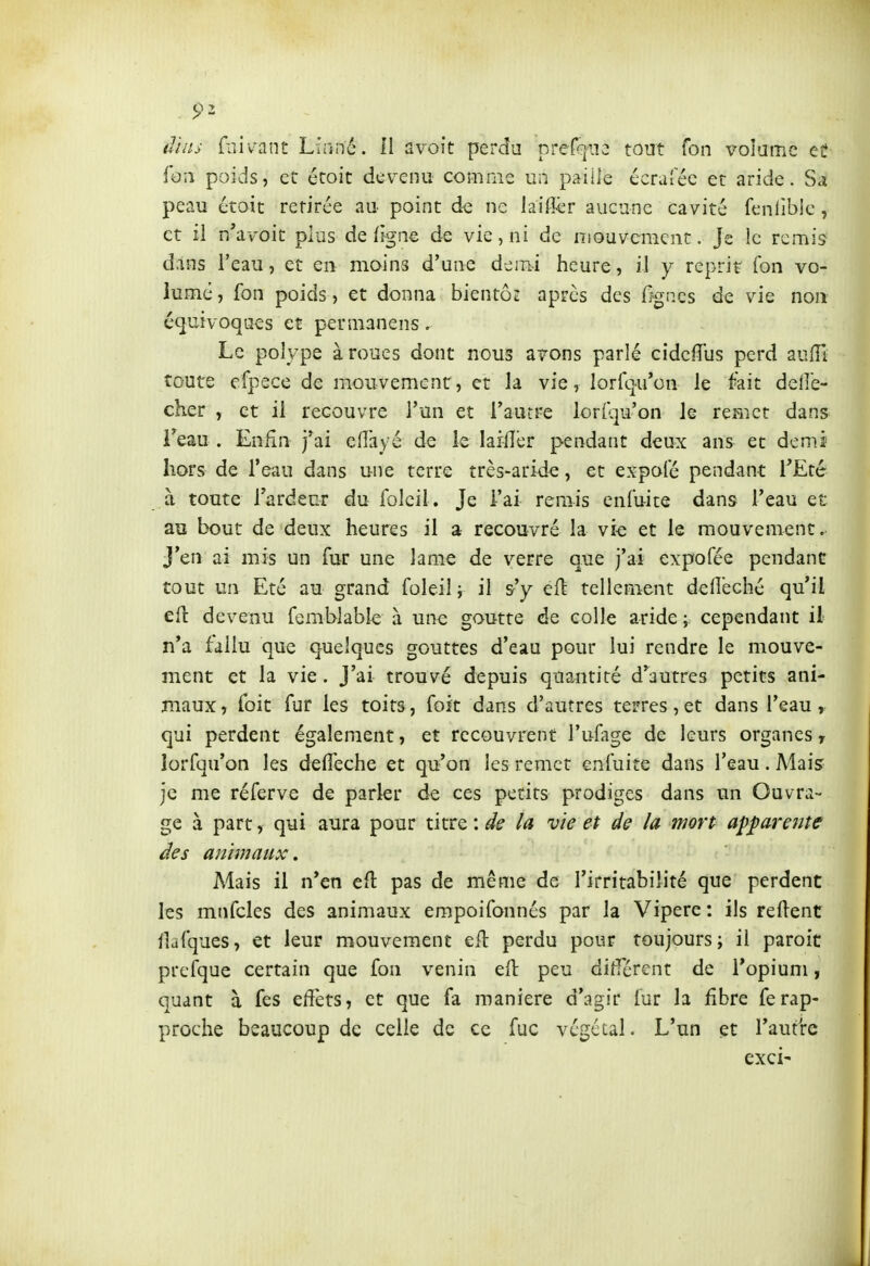 dilis fiiivant Linné. 11 avoit perdu prefqiîe tout Ton volume ee foîi poids, et écoit dev^enu comme un paille écralec et aride. Sa peau étoit retirée au- point de ne iai&r aucune cavité fenlîblc, et il n avoit plus de (igné de vie, ni de niouvcraent. Je le remis dans l'eau, et en mains d'une demi heure, il y reprit Ton vo- lume, fou poids, et donna bientôt après des r?gnes de vie non é^uivoqo^s et permanens. Le polype à roues dont nous avons parlé cidcfîus perd au(îl toute cfpece de mouvemenr, et la vie, lorfq-u'on le fait delle- cher , et il recouvre l'un et l'autre lorkp'on le remet dans i'eau . Enfin j'ai eiïayé de le laiiïer pendant deux ans et dem.i hors de l'eau dans une terre très-aride, et expoi'é pendant l'Eté à toute l'ardeur du folcil. Je l'ai remis eniuite dans l'eau et au bout de deux heures il a recouvré la vie et le mouvement. J'en ai mis un fur une lame de verre que j'ai expofée pendant tout un Eté au grand foleil y il s'y eft tellement defl'eché qu'il efl: devenu femblable à une goutte de colle aride ; cependant il n'a fallu que quelques gouttes d'eau pour lui rendre le mouve- ment et la vie. J'ai trouvé depuis quantité d'autres petits ani- maux, Toit fur les toits, foit dans d'autres terres,et dans l'eau, qui perdent également, et recouvrent l'ufage de leurs organes, lorfqu'on les defleche et qu'on les remet enfuite dans l'eau. Mais je me réferve de parler de ces petits prodiges dans un Ouvra- ge à part, qui aura pour titre : de la vie et de la mort apparente des animaux. Mais il n'en efl pas de même de l'irritabilité que perdent les mnfcles des animaux empoifonnés par la Vipère : ils relient ilafques, et leur mouvement eil perdu pour toujours; il paroit prefque certain que fon venin ell peu différent de l'opium, quant à fes effets, et que fa manière d'agir fur h fibre ferap- proche beaucoup de celle de ce fuc végétal. L'un et l'autire exci'