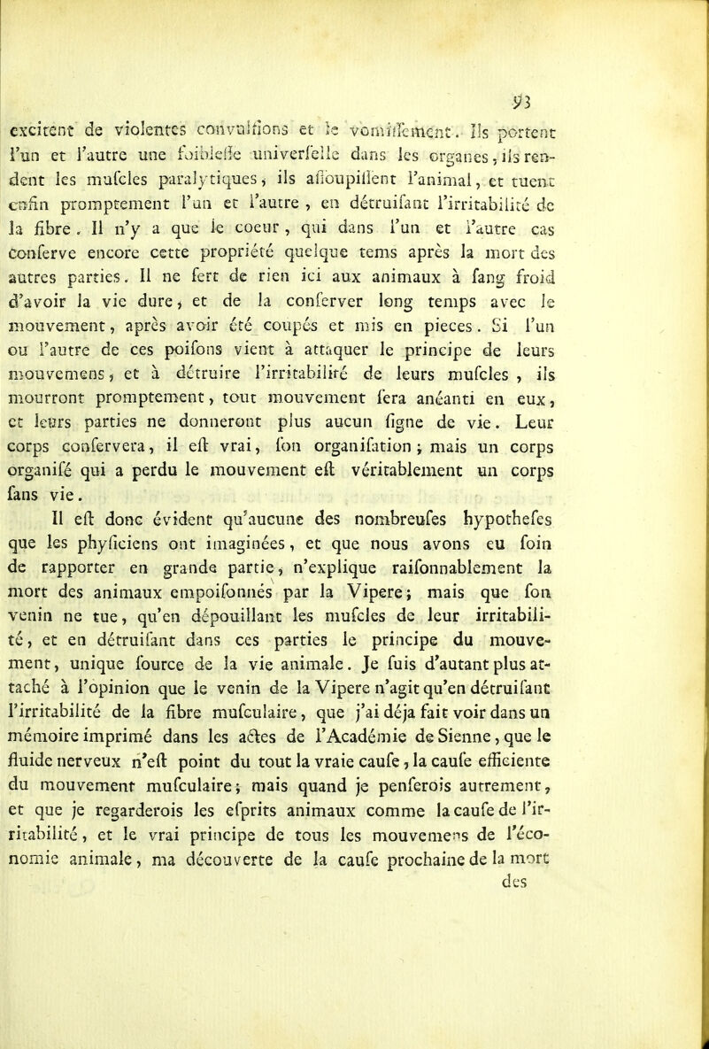 excitent'de violentes conviiUions et le vûîiiiÉlêment. Ils portent l'un et l'autre une foiblefle univedelle dans les organes, lis rêo- dent les murdes paralytiques ^ ils afioupillent Fanimai, et tuent enén promptement i'ua et l'autre , en détruifaot l'irritabilité de la fibre . Il n'y a que le coeur , qui dans l'un et l'autre cas Conferve encore cette propriété quelque tems après la mort des autres parties. Il ne fert de rien ici aux animaux à fang froid d'avoir la vie dure ^ et de la conferver long temps avec le mouvement, après avoir été coupés et mis en pièces. Si l'un ou l'autre de ces poifons vient à attaquer le principe de leurs mouvemens, et à détruire l'irritabiliré de leurs mufcles , ils mourront promptement, tout mouvement fera anéanti en eux, et îefirs parties ne donneront plus aucun ligne de vie. Leur corps Gonfervera, il efl: vrai, fon organifition j mais un corps organifé qui a perdu le mouvement eft véritablement un corps fans vie. 11 efl donc évident qu'aucune des nombreufes hypothefes que les phyficiens ont imaginées, et que nous avons eu foin de rapporter en grande partie ^ n'explique raifonnablement la mort des animaux empoifonnés par la Vipère; mais que fon venin ne tue, qu'en dépouillant les mufcles de leur irritabili- té, et en détruifant dans ces parties le principe du mouve- ment, unique fource de la vie animale. Je fuis d'autant plus at- taché à l'opinion que le venin de la Vipère n'agit qu'en détruifanC l'irritabilité de la fibre mufcuîaire, que j'ai déjà fait voir dans un mémoire imprimé dans les acles de l'Académie de Sienne, que le fluide nerveux n'eft point du tout la vraie caufe, la caule efficiente du mouvement mufcuîaire-; mais quand je penferoîs autrement, et que je regarderois les efprits animaux comme la caufe de l'ir- ritabilité , et le vrai principe de tous les mouvemet^s de l'éco- nomie animale, ma découverte de la caufe prochaine de la mort des