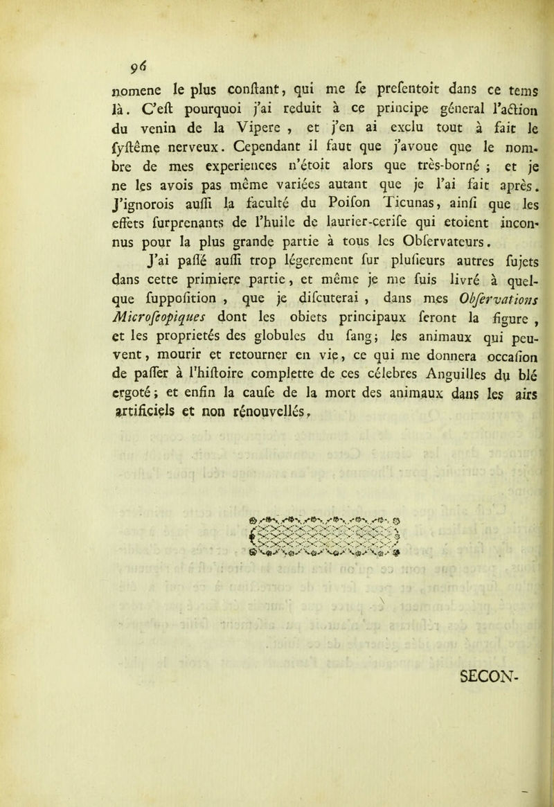 9(5 nomene le plus confiant, qui me fe prefentoit dans ce tems là. Ceft pourquoi j'ai réduit à ce principe général raftion du venin de la Vipère , et j'en ai exclu tout à fait le fyftême nerveux. Cependant il faut que j'avoue que le nom- bre de mes expériences n'étoit alors que très-borné ; et je ne les avois pas même variées autant que je l'ai fait après. J'ignorois aufli la faculté du Poifon Ticunas, ainfi que les effets furprenants de l'huile de laurier-cerife qui etoient incon nus pour la plus grande partie à tous les Obfervateurs. J'ai paflé aufli trop légèrement fur plulîeurs autres fujets dans cette primiere partie, et même je me fuis livré à quel- que fuppofition , que je difcuterai , dans mes Obfervations Microfeopques dont les obiets principaux feront la figure , et les propriétés des globules du fang; les animaux qui peu- vent , mourir et retourner en vie, ce qui me donnera occallon de pafler à Thiftoire complette de ces célèbres Anguilles du blé ergoté; et enfin la caufe de la mort des animaux dans les airs ^artificiels et non rénouvellés. .*>-t .-•^i \ SECON-