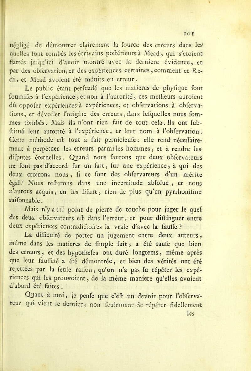 V ro r né'JÎi^é de démontrer clairement la fource des erreurs dans les quelles font tombés ies écrivains poflérieursà Mead, qui s'etoient flattés )uiq'i ici d'avoir montré avec la dernière évidence, et par des obiervation, et des expériences certaines ^comment et Re- di, et Mead avoienc été induits en erreur. Le public étant perluadé que les matières de phyfique font fou mile s à Texpérience , etnon à l'autorité, ces mefîîeurs auroient dû oppofer expériences à expériences, et obfervations à obferva- tions, et dévoiler l'origine des erreurs,dans lefquelles nous fom- mes tofîibés. Mais ils n'ont rien fait de tout cela. Ils ont fub- ftitui leur autorité à l'expérience, et leur nom à Tobfervation. Cette méthode eil tout à fait pernicieufc : elle tend néeeflàire- ment à perpétuer les erreurs parmi les hommes, et à rendre les difputes éternelles. Quand nous faurons que deux obfervareurs ne font pas d'accord fur un fait, fur une expérience, à qui des deux croirons nous, fi ce font des obfervateurs d'un mérite égal? Nous relierons dans une incertitude abfoiue , et nous n'aurons acquis, en les lifant, rien de plus qu'un pyrrhonifme raifonnable. Mais n'y a t il point de pierre de touche pour juger le quel des deiîx obfervateurs eft dans l'erreur, et pour diAinguer entre deux e:5£périences contradicloires la vraie d'avec la faulîe ? La difficulté de porter un jugement entre deux auteurs ? même dans les matières de fimple fait , a été caufe que bieîi des erreurs, et des hypothefes ont duré longtems, même après que leur fauileté a été démontrée, et bien des vérités ont été rejettéeS par la feule raifon, qu'on n'a pas fu répéter les expé- riences qui les prouvoient, de la même manière qu'elles avoieiît d'abord été faites . Quant à moi, je penfe que c'efl: un devoir pour Tobferva- teur qui vient le dernier, non feulement de répéter iidellemenî