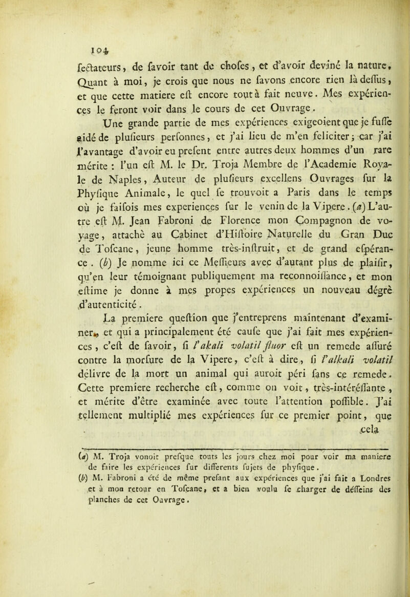 10* feaateurs, de favoir tant do chofes, et d'avoir deviné la nature. Quant à moi, je crois que nous ne favons encore rien là defïùs > et que cette matière eft encore tout à fait neuve. Mes expérien- ces le feront voir dans le cours de cet Ouvrage . Une grande partie de mes expériences exigeoient que je fuffc aidé de plufieurs perfonnes, et j'ai lieu de m'en féliciter ; car j'ai l'avantage d'avoir eu prefent entre autres deux hommes d'un rare mérite : l'un eft M. le Dr. Troja Membre dp l'Académie Roya- le de Naples, Auteur de plufieurs excellens Ouvrages fur la Phyfique Animale, le quel Te trouvoic a Paris dans le temps où je faifois mes expériences fur le venin de la Vipère . (^) L'au- tre eft ]VJ. Jean Fabroni de Florence mon Compagnon de vo- yage , attaché au Cabinet d'Hiftoire Naturelle du Gran Duc de Tofcane, jeune homme très-inftruit, et de grand er|)éran- ce . (ù) Je nomme ici ce Meffi-eurs avec d'autant plus de plaifîr, qu'en leur témoignant publiquement ma reconnoillànce, et mon eftime je donne à mes propes expériences un nouveau dé^rè 4'autenticité. jLa première queftion que j*entreprens maintenant d'exami- ner»î> et qui a j)rincipalement été caufe que j'ai fait mes expérien- ces , c'eft de favoir, û P akali volatil fluor eft un remède afturé contre la morfure de la Vipère, c'eft à dire, H Valkali 'volatil délivre de la mort un animal qui auroit péri fans ce remède. Cette première recherche eft, comme on voit, très-intéréftante ^ et mérite d'être examinée avec toute l'attention poflible. J'ai tellement multiplié mes expériences fur ce premier point, que jcela (or) M. Troja vonoic prefque toats les jours chez moi pour voir ma manière de fjiire les expériences fur différents fujets de phyfique. M. Fabroni a été de même prefant aux expériences que j'ai fait a Londres et à moa retour en Tofcane, et a bien voulu fe rharger de déflTeins des planches de cet Ouvrage.