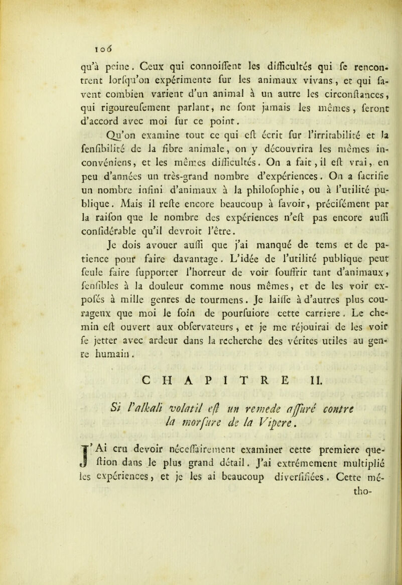 \o6 qu'à peine. Ceux qui connoifTcnt les difficultés qui fc rencon- trent lorfqu'on expérimente fur les animaux vivans, et qui fa- vent combien varient d'un animal à un autre les circonflances, qui rigoureufement parlant, ne font jamais les mêmes, feront d'accord avec moi fur ce point. Qu'on examine tout ce qui eft écrit fur l'irritabilité et h fenfibilité de la fibre animale, on y découvrira les mêmes in- convéniens, et les mêmes difficultés. On a fait, il efl vrai, en peu d'années un très-grand nombre d'expériences. On a facrifie un nombre inHni d'animaux à la philofophie, ou à l'utilité pu- blique. Mais il relie encore beaucoup à favoir, précifément par la raifon que le nombre des expériences n'eft pas encore auffi confidérable qu'il dcvroit l'être. Je dois avouer auffi que j'ai manqué de tems et de pa- tience pour faire davantage. L'idée de l'utilité publique peut feule faire fupporter l'horreur de voir fouffirir tant d'animaux» fcnfibles à la douleur comme nous mêmes, et de les voir ex- pofés à mille genres de tourmens. Je lailîè à d'autres plus cou- rageux que moi le foin de pourfuiore cette carrière . Le che- min eft ouvert aux obfervateurs , et je me réjouirai de les voir fe jetter avec ardeur dans la recherche des vérités utiles au gen- re humain. CHAPITRE IL Si Palkali volatil efl un remède affuré contre la morfure de la Vipère, I'Ai cru devoir néceffairenicnt examiner cette première que- flion dans le plus grand détail. J'ai extrêmement multiplié les expériences, et je les ai beaucoup diverfifiées. Cette mé- tho-