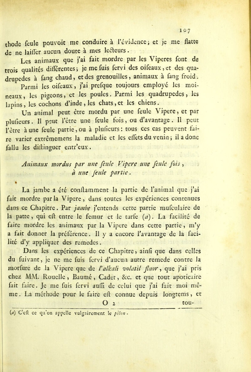 thode feule pouvoit me conduire à révidcnce; et je me flatte de ne laifïèr aucun doute à mes lecteurs. Les animaux que j'ai fait mordre par les Vipères font de trois qualités différentes; je me fuis fervi des oifeaux,et des qua- drupèdes à fang chaud, et des grenouilles, animaux à fang froid. Parmi les oifeaux, j'ai prefque toujours employé les moi- neaux, les pigeons, et les poules. Parmi les quadrupèdes, les lapins, les cochons d'inde , les chats, et les chiens. Un animal peut être mordu par une feule Vipère, et par plufieurs. ïl pçut l'être une feule fois, ou d'avantage . Il peut l'être à une feule partie, ou à plufieurs ; tous ces cas peuvent tai- re varier extrememens la maladie et les effets du venin ; il a donc fallu les diflinguer entr'eux. Animaux mordus par une feule Vipère une feule fois , à une feule partie. La jambe a été conftamment Ja partie de l'animal que j'ai fait mordre par la Vipère, dans toutes les expériences contenues dans ce Chapitre. Par jambe j'entends cette partie mufculaire de la patte, qui eft entre le fémur et le tarfe . La facilité de faire mordre les animaux par la Vipère dans cette partie, m'y a fait donner la préférence. Il y a encore l'avantage de la faci- lité d'y appliquer des remèdes. Dans les expériences de ce Chapitre, ainfi que dans celles du fuivant, je ne me fuis fcrvi d'aucun autre remède contre la morfure de la Vipère que de Valkali volatil fluor ^ que j'ai pris chez MM. Pvouclle , Baumé , Cadet, &c. et que tout apoticaire fait faire. Je me fuis fervi auffi de celui que j'ai fait moi mê- me . La méthode pour le faire eft connue depuis longtems, et O 2 tOU {a) C'ell: ce qu'on appelle vulgairement le pilon .