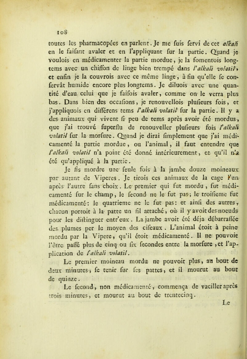 lo8 toutes les pharmacopées en parlent. Je me fuis fervi de cet al^aH en le faifant avaler et en l'appliquant fur la partie. Quand je voulois en médicamenter la partie mordue, je la fomentois long- tems avec un chiiFon de linge bien trempé dans ralkali volatih et enfin je la couvrois avec ce même linge , a fin qu'elle fe con«- fervât humide encore plus longtems. Je diluois avec une quan- tité d'eau celui que je faifois avaler, comme on le verra plus bas. Dans bien des oceafions, je renouvellois plufieurs fois, et j'appliquois en difFérens tems l'alkaii volatil {m la partie. Il y a des; animaux qui vivent (i peu de tem.s après avoir été mordtrs, que j'ai trouvé fuperlîu de renouveller plufieurs fois l'alkali voktU ^Mï la morfure. Qoand je dirai fimplement que j'ai médi- ca^nienté la partie mordue, ou l'animal, il faut entendre que falkali volatil n'a point été donné intérieurement, et qu'il n' été qu^appliqué à la partie. Je fis mordre une feule fois à la jambe douze moineaux, par autant de Vipères . Je tirois ces animaux de la cage Vm\- aprcs l'autre fans choix . Le premier qui fut mordu , fut médi- camenté fur le cbamp, le fécond ne le fut pas ; le troifieme fuc niédicamenté : le quatrième ne le fut pas: et ainfi des autres y chacun portoit à la patte un fil attaché, où il y avoir des noeuds poiîf les distinguer entr'eux. La jambe avoit été déjà débarrafiée- des, plumes per le moyen des cifeaux . L'animal étoit à peine mordu par la Vipère, qu'il étoit médicamenté. Il ne pouvoit l'vêtre paflTé plus de cinq ou fix fécondes entre la morfure ,et l'ap- plication de falkali volatil. Le premier moineau mordu ne pouvoir plus, au bout de deux minutes, fe tenir fur fss pattes, et il mourut au bouc de quinze. Le fécond ,, non médicamenté , commença de vaciller après trois minutes, et mourut au bout de trentecioq. Le