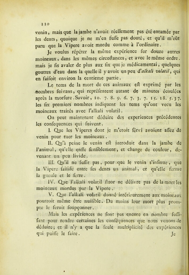 venin, mais que la jambe n'avoit réellement pas été entamée par les dents, quoique je ne m'en fulîè pas douté, et qu'il m'eût paru que la Vipère avoit mordu comme à l'ordinaire. Je voulus répéter la même expérience fur douze autres moineaux, dans les mêmes circollances, et avec le même ordre. mais je fis avaler de plus aux lix que je médicamentai, quelques gouttes d'eau dans la quelle il y avoit un peu à!alkaH volatil^ qui en faifoit environ la centième partie. Le tems de la mort de ces animaux efl: exprimé par les nombres fuivans, qui repréfentent autant de minutes écoulées après la morfure .Savoir, lo. 7. 8. 9. 6. 7. 3, 7. 15. 18. 5.37. les (îx premiers nombres indiquent les tems qu'ont vécu les moineaux traités avec l'alkali volatil. On peut maintenant déduire des expériences précédentes les confequences qui fuivent. I. Que les Vipères dont je m*etoit férvi avoient allez de venin pour tuer les moineaux. II. Qu'à peine le venin eft introduit dans la jambe de l'animal, qu'elle enfle fenfiblement, et change de couleur, de- venant un peu livide, III. Qii'il ne fuffit pas, pour que le venin s'inllnue , que la Vipère faililîb entre (es dents un animal, et qu'elle ferme la gueule et le ferre. IV. Qjje i'aUali volatil fluor ne délivre pas de la mort les moineaux mordus par la Vipère . V. Que l'alkali volatil donné intérieurement aux moineaux pourroit même être nuifible. Du moins leur mort plus prom- pte le feroit foupçonner. Mais les expériences ne font pas encore en nombre fu/li- {\\\x. pour rendre certaines les conféquences que nous venons de déduire j et il n'y a que la feuk multiplicité des expériences qui puifle le faire. Je