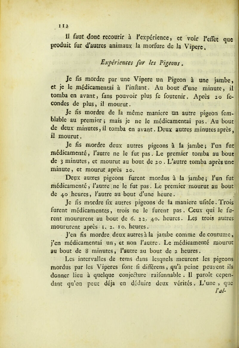 il fauc 4onc recourir à Texpérience, et voir TefTet que produit fur d'autres animaux la morfure de la Vipère, Exj)êrîene€s fur les Pigeons, Je fis mordre par une Vipère un Pigeon à une jambe, et je le ;nédicamentai à Tinftant. Au bout d'une minute, il tomba en avant, fans pouvoir plu^ fe foutenir. Après 20 fé- condes de plus, il mourut. Je fis mordre de la même manière un autre pigeon fem- blable au premier ; mais je ne le médicamentai pas. Au bout de deux minutes, il tomba en avant. Deux autres minutes après, il mourut. Je fis mordre deux autres pigeons à la jambe; l'un fut médicamenté, Tautre ne le fut pas. Le premier tomba au bout de 3 minutes, et mourut au bout de 20 . L'autre tomba après une minute, et mourut après 20. Deux autres pigeons furent mordus à la jambe; Fun fut médicamenté, l'autre ne le fut pas. Le premier mourut au bout de 40 heures, Fautre au bout d'ui-ie heure. Je fis mordre fix autres pigeons de la manière ufitée.Trois- furent médicamentes, trois ne le furent pas. Ceux qui le fu- rent moururent au bout de 6. 22. 40. heures. Les trois autres moururent après î. 2. 10. heures. J'en fis mordre deux au-tres à la jambe comme de coutume, j'en médicamentai un, et non Fautre. Le médicamenté mourut au bout de 8 minutes, Fautre au bout de 2 heures. Les intervalles de tems dans lesquels meurent les pigeons mordus par les Vipères font fi différens, qu'à peine peuvent ils donner lieu à quelque conje6lure raifonnable . Il paroît cepen- dant qu'on peuc déjà en déduire deux vérités. L'une , que rai'