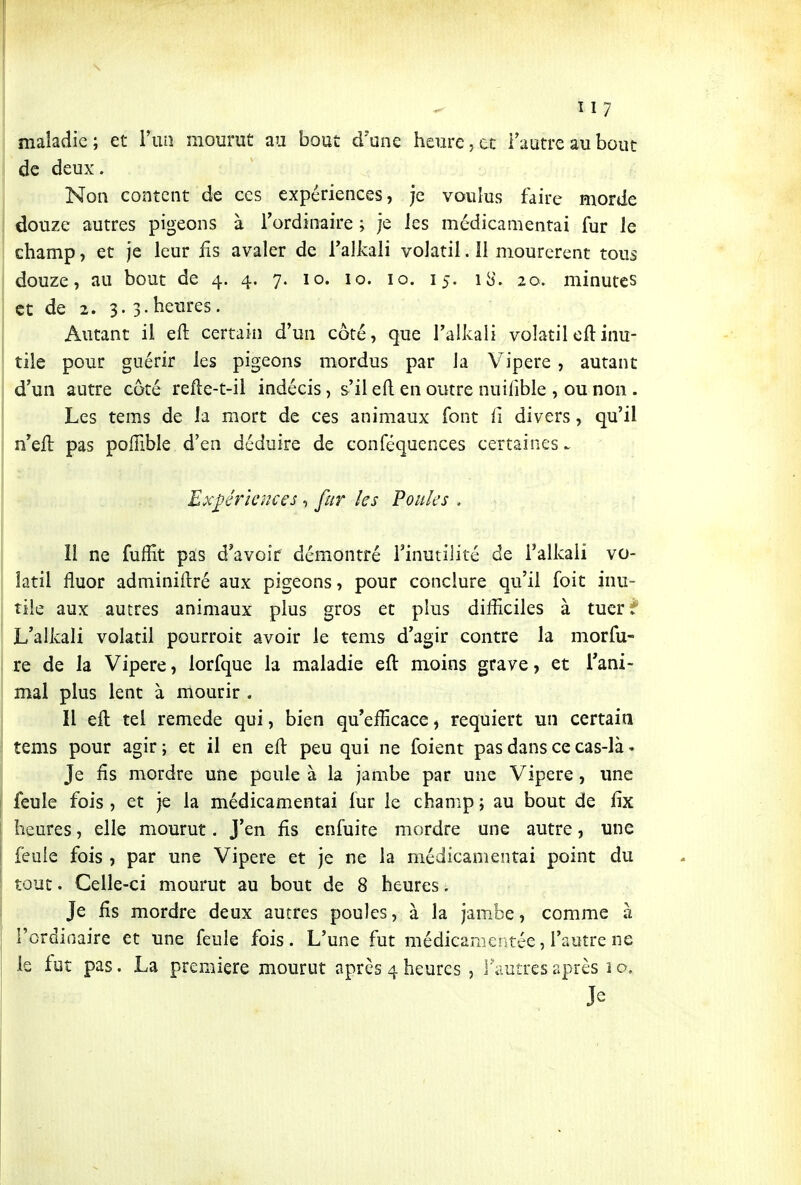 maladie; et Fun mourut au bout d'une heurejtt Fautrcaubout de deux. Non content de ces expériences, je voulus faire morde douze autres pigeons à l'ordinaire ; je les médicamentai fur le champ, et je leur fis avaler de Falkali volatil. 11 mourerent tous douze, au bout de 4. 4. 7. 10. 10. 10. 15. iS. 20. minutes et de 2. 3. 3.heures. Autant il eft certain d'un côté, que l'alkali volatil oft inu- tile pour guérir les pigeons mordus par la Vipère , autant d'un autre coté refte-t-il indécis, s'il ed en outre nuifible , ou non . Les tems de la mort de ces animaux font fi divers, qu'il n'efl pas poiïible d'en déduire de conféquences certaines ^ Ex_^érknces, fur les Poules . 11 ne fuffit pas d^avoir démontré l'inutilité de Talkali vo- latil fluor adminiftré aux pigeons, pour conclure qu'il foit inu- tile aux autres animaux plus gros et plus difficiles à tuer?* L'alkali volatil pourroit avoir le tems d'agir contre la morfu- re de la Vipère, lorfque la maladie eft moins grave, et l'ani- mal plus lent à mourir . Il eft tel remède qui, bien qu'efficace, requiert un certaia tems pour agir ; et il en efl peu qui ne foient pas dans ce cas-là. Je fis mordre une poule à la jambe par une Vipère , une feule fois , et je la médicamentai fur le champ ; au bout de fix heures, elle mourut. J'en fis enfuite mordre une autre, une feuie fois , par une Vipère et je ne la médicamentai point du tout. Celle-ci mourut au bout de 8 heures. Je fis mordre deux autres poules, à la jambe, comme à l'ordinaire et une feule fois. L'une fut médicamentée, l'autre ne le fut pas. La première mourut après 4 heures , l'autres après i o. Je