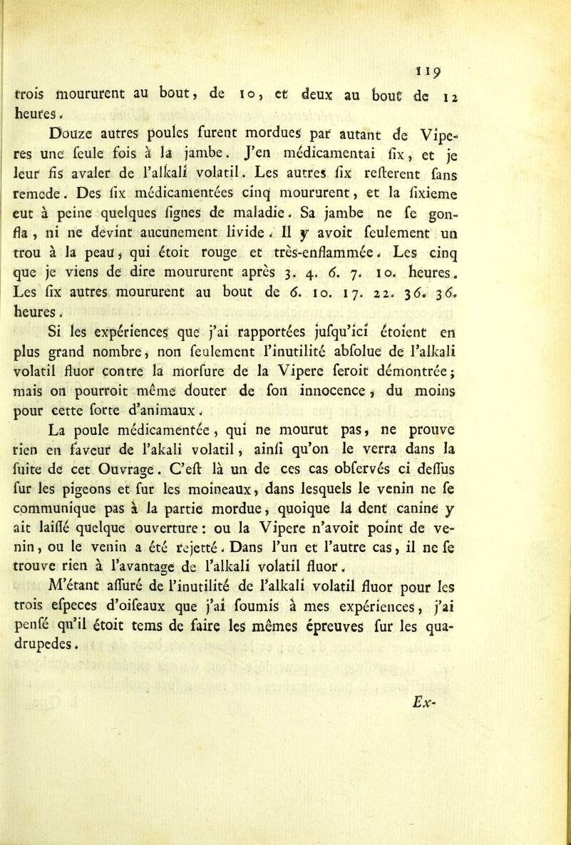 trois moururent au bout, de lo, et deux au boue de 12 heures * Douze autres poules furent mordues par autant de Vipè- res une feule fois à la jambe. J'en médicamentai fix, et je leur fis avaler de l'alkall volatil. Les autres fix relièrent fans remède. Des fix médicanientées cinq moururent, et la fixieme eut à peine quelques fignes de maladie. Sa jambe ne fe gon- fla , ni ne devint aucunement livide . 11 y avoit feulement un trou à la peau ^ qui étoit rouge et très-enflammée * Les cinq que je viens de dire moururent après 3. 4. 6, 7. 10. heures. Les fix autres moururent au bout de 6. 10. 17. 22. 36* 3(5. heures. Si les expériences que j'ai rapportées jufqu'ici étoient en plus grand nombre j non feulement l'inutilité abfolue de Talkali volatil fluor contre la morfure de la Vipère feroit démontrée; mais on pourroit même douter de fon innocence i du moins pour cette forte d'animaux ^ La poule médicamentée, qui ne mourut pas, ne prouve rien en faveur de l'akali volatil, ainfi qu'on le verra dans la fuite de cet Ouvrage. C'eft là un de ces cas obfervés ci deflus fur les pigeons et fur les moineaux, dans lesquels le venin ne fe communique pas à la partie mordue, quoique là dent canine y ait laide quelque ouverture : ou la Vipère n'avoit point de ve- nin , ou le venin a été rejetté - Dans l'un et l'autre cas, il ne fe trouve rien à l'avantacre de l'alkali volatil fluor. M'étant afluré de l'inutilité de Talkali volatil fluor pour les trois efpeces d'oifeaux que j*ai foumis à mes expériences, j'ai penfé qu'il étoit tems de faire les mêmes épreuves fur les qua- drupèdes.